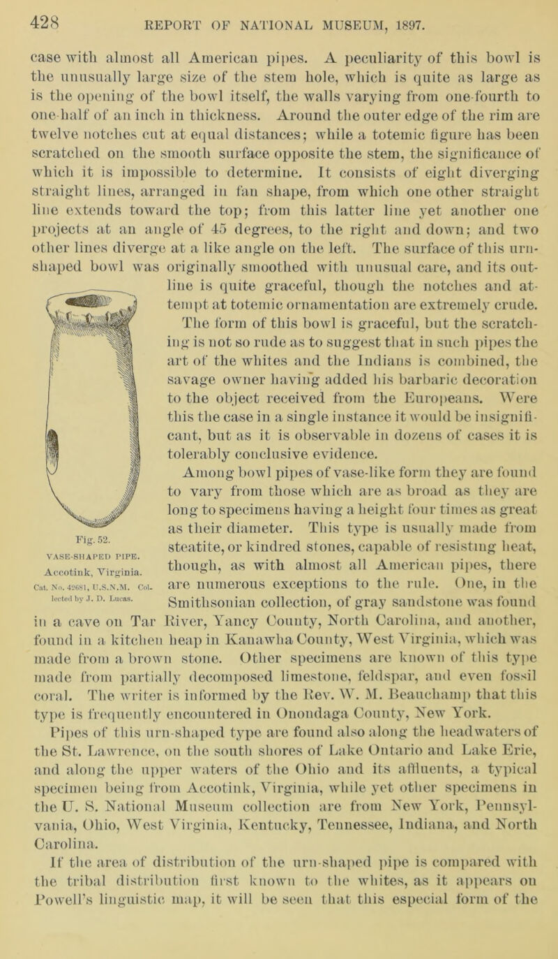 case with almost all American pipes. A peculiarity of this bowl is the unusually large size of the stem hole, which is quite as large as is the opening of the bowl itself, the walls varying from one-fourth to one half of an inch in thickness. Around the outer edge of the rim are twelve notches cut at equal distances; while a totemic figure has beeu scratched on the smooth surface opposite the stem, the significance of which it is impossible to determine. It consists of eight diverging straight lines, arranged in fan shape, from which one other straight line extends toward the top; from this latter line yet another one projects at an angle of 45 degrees, to the right and down; and two other lines diverge at a like angle on the left. The surface of this urn- shaped bowl was originally smoothed with unusual care, and its out- line is quite graceful, though the notches and at- tempt at totemic ornamentation are extremely crude. The form of this bowl is graceful, but the scratch- ing is not so rude as to suggest that in such pipes the art of the whites and the Indians is combined, the savage owner having added his barbaric decoration to the object received from the Europeans. Were this the case in a single instance it would be insignifi- cant, but as it is observable in dozens of cases it is tolerably conclusive evidence. Among bowl pipes of vase-like form they are found to vary from those which are as broad as they are long to specimens having a height four times as great as their diameter. This type is usually made from steatite, or kindred sf ones, capable of resisting heat, though, as with almost all American pipes, there are numerous exceptions to the rule. One, in the Smithsonian collection, of gray sandstone was found in a cave on Tar River, Yancy County, North Carolina, and another, found in a, kitchen heap in Kanawha County, West Virginia, which was made from a brown stone. Other specimens are known of this type made from partially decomposed limestone, feldspar, and even fossil coral. The writer is informed by the Rev. W. M. Beauchamp that this type is frequently encountered in Onondaga County, New York. Pipes of this urn-shaped type are found also along the headwaters of the St. Lawrence, on the south shores of Lake Ontario and Lake Erie, and along the upper waters of the Ohio and its affluents, a typical specimen being from Accotink, Virginia, while yet other specimens in the U. S. National Museum collection are from New York, Pennsyl- vania, Ohio, West Virginia, Kentucky, Tennessee, Indiana, and North Carolina. If the area of distribution of the urn-shaped pipe is compared with the tribal distribution first known to the whites, as it appears on Powell’s linguistic map, it will be seen that this especial form of the VASE-SHAPED PIPE. Accotink, Virginia. Cat. No. 42681, U.S.N.M. Col lected by J. D. Lucas.