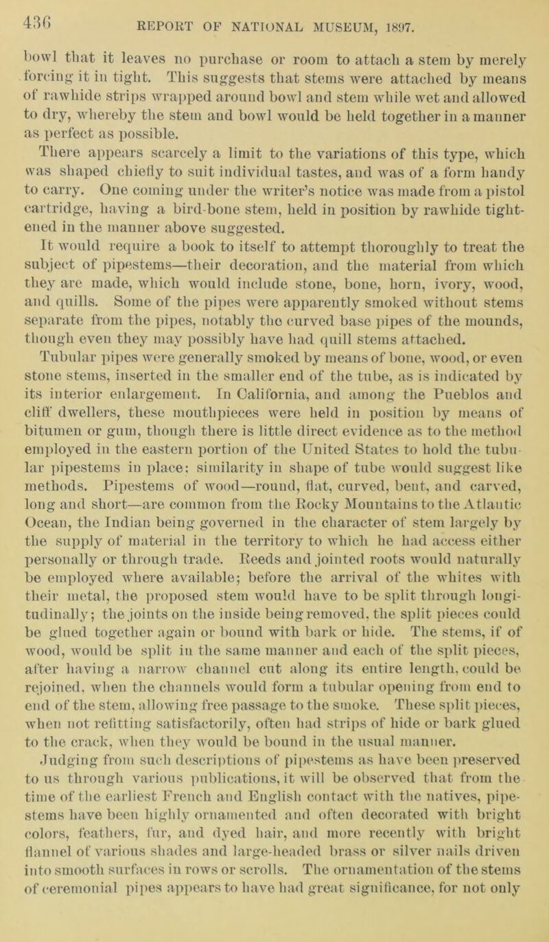 bowl that it leaves no purchase or room to attach a stem by merely forcing it in tight. This suggests that stems were attached by means ol rawhide strips wrapped around bowl and stem while wet and allowed to dry, whereby the stem and bowl would be held together in a manner as perfect as possible. There appears scarcely a limit to the variations of this type, which was shaped chiefly to suit individual tastes, and was of a form handy to carry. One coming under the writer’s notice was made from a pistol cartridge, having a bird-bone stem, held in position by rawhide tight- ened in the manner above suggested. It would require a book to itself to attempt thoroughly to treat the subject of pipestems—their decoration, and the material from which they are made, which would include stone, bone, horn, ivory, wood, and quills. Some of the pipes were apparently smoked without stems separate from the pipes, notably the curved base pipes of the mounds, though even they may possibly have had quill stems attached. Tubular pipes were generally smoked by means of bone, wood, or even stone stems, inserted in the smaller end of the tube, as is indicated by its interior enlargement. In California, and among the Pueblos and cliff dwellers, these mouthpieces were held in position by means of bitumen or gum, though there is little direct evidence as to the method employed in the eastern portion of the United States to hold the tubu lar pipestems in place; similarity in shape of tube would suggest like methods. Pipestems of wood—round, flat, curved, bent, and carved, long and short—are common from the Rocky Mountains to the Atlantic Ocean, the Indian being governed in the character of stem largely by the supply of material in the territory to which he had access either personally or through trade. Reeds and jointed roots would naturally be employed where available; before the arrival of the whites with their metal, the proposed stem would have to be split through longi- tudinally; the joints on the inside being removed, the split pieces could be glued together again or bound with bark or hide. The stems, if of wood, would be split in the same manner and each of the split pieces, after having a narrow channel cut along its entire length, could be rejoined, when the channels would form a tubular opening from end to end of the stem, allowing free passage to the smoke. These split pieces, when not refitting satisfactorily, often had strips of hide or bark glued to the crack, when they would be bound in the usual manner. Judging from sueli descriptions of pipestems as have been preserved to us through various publications, it will be observed that from the time of the earliest French and English contact with the natives, pipe- stems have been highly ornamented and often decorated with bright colors, feathers, fur, and dyed hair, and more recently with bright flannel of various shades and large-headed brass or silver nails driven into smooth surfaces in rows or scrolls. The ornamentation of the stems of ceremonial pipes appears to have had great significance, for not only