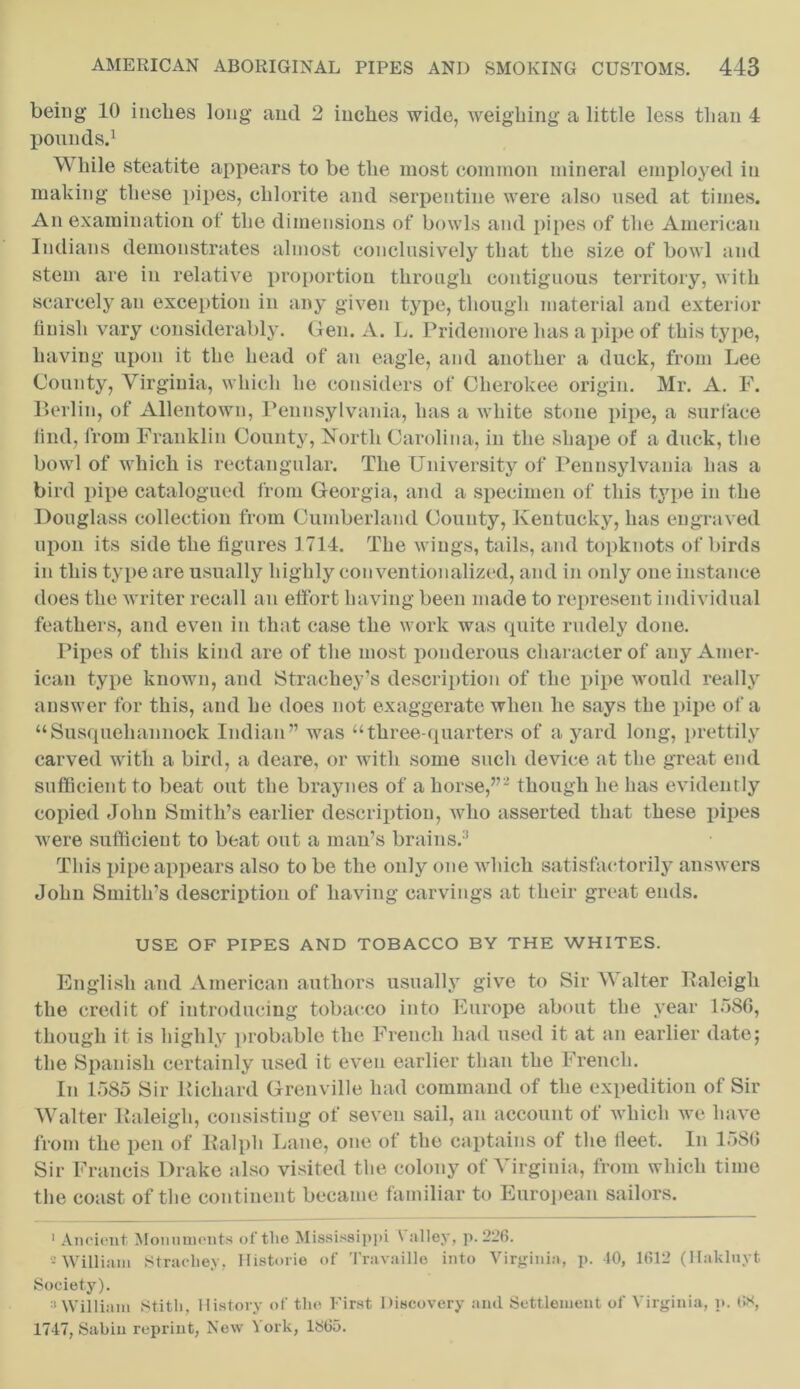 being 10 inches long and 2 inches wide, weighing a little less than 4 pounds.1 W hile steatite appears to be the most common mineral employed in making these pipes, chlorite and serpentine were also used at times. An examination of the dimensions of bowls and pipes of the American Indians demonstrates almost conclusively that the size of bowl and stem are in relative proportion through contiguous territory, with scarcely an exception in any given type, though material and exterior finish vary considerably. Gen. A. L. Pridemore has a pipe of this type, having upon it the head of an eagle, and another a duck, from Lee County, Virginia, which he considers of Cherokee origin. Mr. A. F. Berlin, of Allentown, Pennsylvania, has a white stone pipe, a surface find, from Franklin County, North Carolina, in the shape of a duck, the bowl of which is rectangular. The University of Pennsylvania has a bird pipe catalogued from Georgia, and a specimen of this type in the Douglass collection from Cumberland County, Kentucky, has engraved upon its side the figures 1714. The wings, tails, and topknots of birds in this type are usually highly conventionalized, and in only one instance does the writer recall an effort having been made to represent individual feathers, and even in that case the work was quite rudely done. Pipes of this kind are of the most ponderous character of any Amer- ican type known, and Strachey’s description of the pipe would really answer for this, and he does not exaggerate when he says the pipe of a “Susqueliaimock Indian” was “three-quarters of a yard long, prettily carved with a bird, a deare, or with some such device at the great end sufficient to beat out the braynes of a horse,”2 though lie has evidently copied John Smith’s earlier description, who asserted that these pipes were sufficient to beat out a man’s brains.3 This pipe appears also to be the only one which satisfactorily answers John Smith’s description of having carvings at their great ends. USE OF PIPES AND TOBACCO BY THE WHITES. English and American authors usually give to Sir Walter Raleigh the credit of introducing tobacco into Europe about the year 1580, though it is highly probable the French had used it at an earlier date; the Spanish certainly used it even earlier than the French. In 1585 Sir Richard Grenville had command of the expedition of Sir Walter Raleigh, consisting of seven sail, an account of which we have from the pen of Ralph Lane, one of the captains of the fleet. In 1580 Sir Francis Drake also visited the colony of Virginia, from which time the coast of the continent became familiar to European sailors. 1 Ancient Monuments of the Mississippi \ alley, p.226. -William Strachey, Historic of Travaillo into Virginia, p. 40, 1612 (Hakluyt Society). a William Stitli, History of the First Discovery and Settlement of Virginia, p. lis, 1747, Sabin reprint, New 1 ork, 1865.