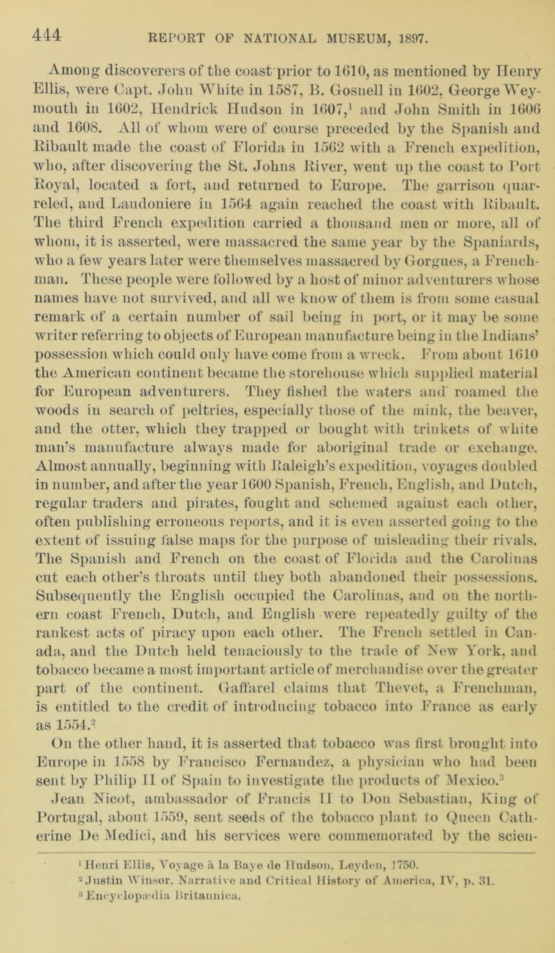 Among discoverers of the coast prior to 1610, as mentioned by Henry Ellis, were Capt. John White in 1587, B. Gosnell in 1602, George Wey- mouth in 1602, Hendrick Hudson in 1607,1 2 and John Smith in 1606 and 1608. All of whom were of course preceded by the Spanish and Ribault made the coast of Florida in 1562 with a French expedition, who, after discovering the St. Johns River, went up the coast to Port Royal, located a fort, and returned to Europe. The garrison quar- reled, and Laudoniere in 1564 again reached the coast with Ribault. The third French expedition carried a thousand men or more, all of whom, it is asserted, were massacred the same year by the Spaniards, who a few years later were themselves massacred by Gorgues, a French- man. These people were followed by a host of minor adventurers whose names have not survived, and all we know of them is from some casual remark of a certain number of sail being in port, or it may be some writer referring to objects of European manufacture being in the Indians’ possession which could only have come from a wreck. From about 1610 the American continent became the storehouse which supplied material for European adventurers. They fished the waters and roamed the woods in search of peltries, especially those of the mink, the beaver, and the otter, which they trapped or bought with trinkets of white man’s manufacture always made for aboriginal trade or exchange. Almost annually, beginning with Raleigh’s expedition, voyages doubled in number, and after the year 1600 Spanish, French, English, and Dutch, regular traders and pirates, fought and schemed against each other, often publishing erroneous reports, and it is even asserted going to the extent of issuing false maps for the purpose of misleading their rivals. The Spanish and French on the coast of Florida and the Carolinas cut each other’s throats until they both abandoned their possessions. Subsequently the English occupied the Carolinas, and on the north- ern coast French, Dutch, and English were repeatedly guilty of the rankest acts of piracy upon each other. The French settled in Can- ada, and the Dutch held tenaciously to the trade of New York, and tobacco became a most important article of merchandise over the greater part of the continent. Gaffarel claims that Tlievet, a Frenchman, is entitled to the credit of introducing tobacco into France as early as 1554J On the other hand, it is asserted that tobacco was first brought into Europe in 1558 by Francisco Fernandez, a physician who had been sent by Philip II of Spain to investigate the products of Mexico.3 Jean Nicot, ambassador of Francis 11 to Don Sebastian, King of Portugal, about 1559, sent seeds of the tobacco plant to Queen Cath- erine De Medici, and his services were commemorated by the scieu- 1 Henri Ellis, Voyage :\ la Baye de Hudson, Leyden, 1750. 2 Justin Winsor, Narrative and Critical History of America, IV, p. 31. 3 Encyclopedia Britaunica.