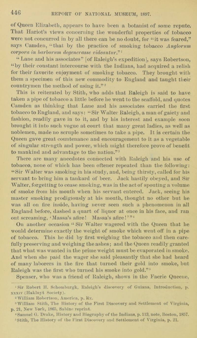 ot Queen Elizabeth, appears to liave been a botanist of some repute. That Etariot’s views concerning the wonderful properties of tobacco were not concurred in by all there can be no doubt, for “it was feared,” says Camden, “that by the practice of smoking tobacco Anglorum corpora in harborum degenerasse videantur.”1 “Lane and his associates” [of Raleigh’s expedition], says Robertson, “by their constant intercourse with the Indians, had acquired a relish for their favorite enjoyment of smoking tobacco. They brought with them a specimen of this new commodity to England and taught their countrymen the method of using it.”2 This is reiterated by Stitli, who adds that Raleigh is said to have taken a pipe of tobacco a little before lie went to the scaffold, and quotes Camden as thinking that Lane and his associates carried the first tobacco to England, and says: “ Sir Walter Raleigh, a man of gaiety and fashion, readily gave in to it, and by his interest and example soon brought it into such vogue at court that many great ladies, as well as noblemen, made no scruple sometimes to take a pipe. It is certain the Queen gave great countenance and encouragement to it as a vegetable of singular strength and power, which might therefore prove of benefit to mankind and advantage to the nation.”3 * There are many anecdotes connected with Raleigh and his use of tobacco, none of which has been oftener repeated than the following: “Sir Walter was smoking in his study, and, being thirsty, called for his servant to bring him a tankard of beer. Jack hastily obeyed, and Sir Walter, forgetting to cease smoking, was in the act of spouting a volume of smoke from his mouth when his servant entered. Jack, seeing his master smoking prodigiously at his mouth, thought no other but he was all on fire inside, having never seen such a phenomenon in all England before, dashed a quart of liquor at once in his face, and ran out screaming, ‘Massa’s afire! Massa’s afire!’”1 On another occasion “ Sir Walter wagered with the Queen that he would determine exactly the weight of smoke which went oft' in a pipe of tobacco. This he did by first weighing the tobacco and then care- fully preserving and weighing the ashes; and the Queen readily granted that what was wanted in the prime weight must be evaporated in smoke. And when she paid the wager she said pleasantly that she had heard of many laborers in the fire that turned their gold into smoke, but Raleigh was the first who turned his smoke into gold.”5 Spenser, who was a friend of Raleigh, shows in the Faerie Queene, 1 Sir Robert H. Schomburgk, Raleigh’s discovery of Guiana, Introduction, p. xxxiv (Hakluyt Society). 2 William Robertson, America, p. lix. 3 William Stitli, The History of the First Discovery and Settlement of Virginia, p. 21, New York, 1865, Sabine reprint. •'Samuel G. Drake, History and Biography of the Indians, p. 113, note, Boston, 1857. 5Stitli, The History of the First Discovery and Settlement of Virginia, p. 21.