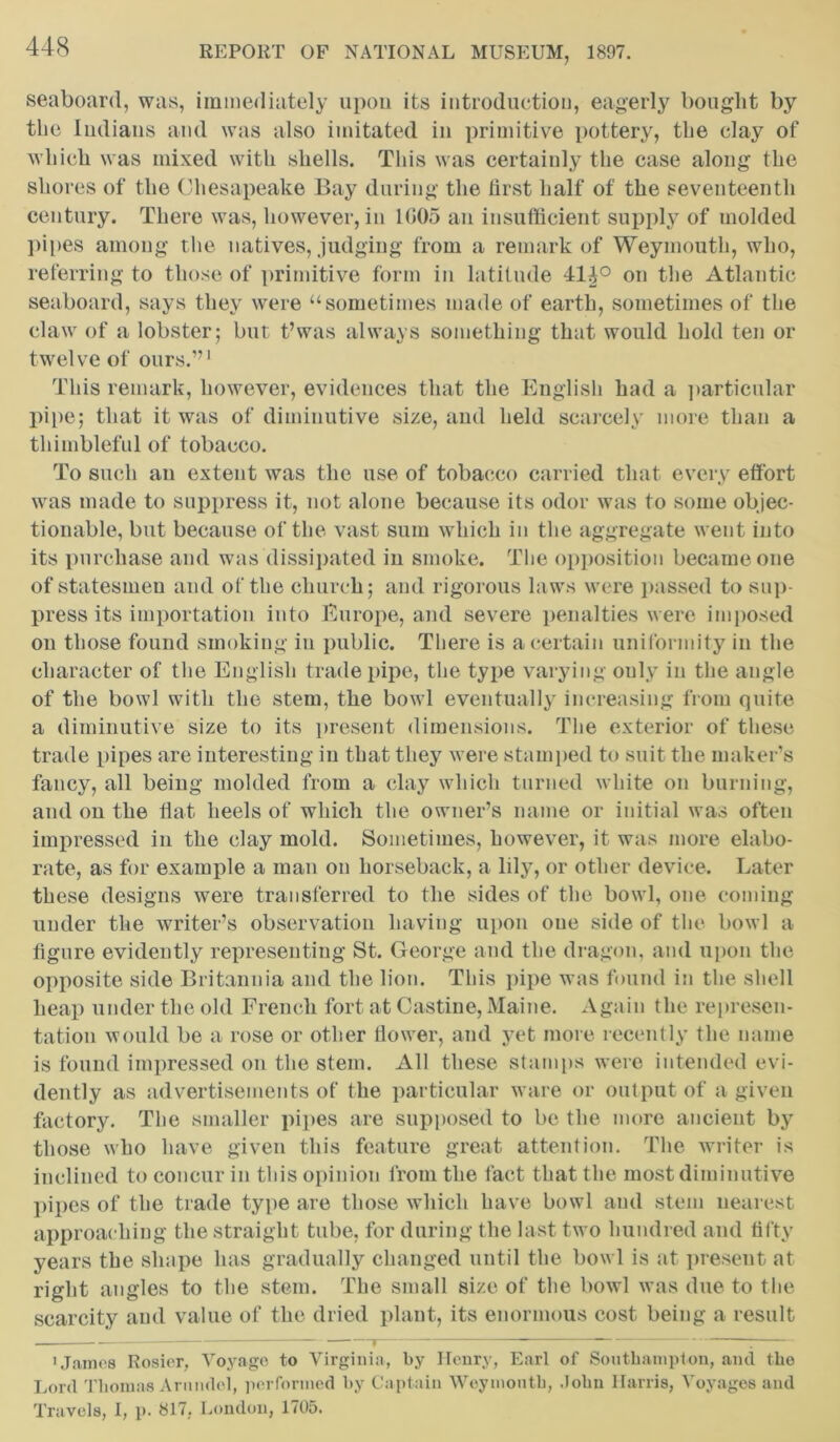 seaboard, was, immediately upon its introduction, eagerly bought by tlie Indians and was also imitated in primitive pottery, the clay of which was mixed with shells. This was certainly the case along the shores of the Chesapeake Bay during the first half of the seventeenth century. There was, however, in 1C05 an insufficient supply of molded pipes among the natives, judging from a remark of Weymouth, who, referring to those of primitive form in latitude 41|° on the Atlantic seaboard, says they were “sometimes made of earth, sometimes of the claw of a lobster; but t’was always something that would hold ten or twelve of ours.”1 This remark, however, evidences that the English had a particular pipe; that it was of diminutive size, and held scarcely more than a thimbleful of tobacco. To such an extent was the use of tobacco carried that every effort was made to suppress it, not alone because its odor was to some objec- tionable, but because of the vast sum which in the aggregate went into its purchase and was dissipated in smoke. The opposition became one of statesmen and of the church; and rigorous laws were passed to sup- press its importation into Europe, and severe penalties were imposed on those found smoking in public. There is a certain uniformity in the character of the English trade pipe, the type varying ouly in the angle of the bowl with the stem, the bowl eventually increasing from quite a diminutive size to its present dimensions. The exterior of these trade pipes are interesting in that they were stamped to suit the maker’s fancy, all being molded from a clay which turned white on burning, and on the flat heels of which the owner’s name or initial was often impressed in the clay mold. Sometimes, however, it was more elabo- rate, as for example a man on horseback, a lily, or other device. Later these designs were transferred to the sides of the bowl, one coming under the writer’s observation having upon one side of the bowl a figure evidently representing St. George and the dragon, and upon the opposite side Britannia and the lion. This pipe was found in the shell heap under the old French fort at Castine, Maine. Again the represen- tation would be a rose or other flower, and yet more recently the name is found impressed on the stem. All these stamps were intended evi- dently as advertisements of the particular ware or output of a given factory. The smaller pipes are supposed to be the more ancient by those who have given this feature great attention. The writer is inclined to concur in this opinion from the fact that the most diminutive pipes of the trade type are those which have bowl and stem nearest approaching the straight tube, for during the last two hundred and fifty years the shape has gradually changed until the bowl is at present at right angles to the stem. The small size of the bowl was due to the scarcity and value of the dried plant, its enormous cost being a result — t : 1 James Rosier. Voyage to Virginia, by Henry, Earl of Southampton, and the Lord Thomas Arundel, performed by Captain Weymonth, John Harris, Voyages and Travels, I, p. 817, London, 1705.