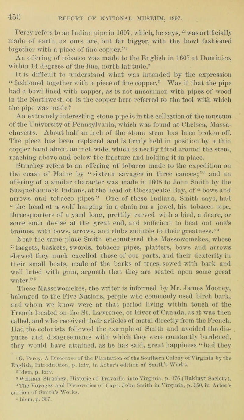 Percy refers to an Indian pipe in 1G07, which,, lie says, “was artificially made of earth, as ours are, but far bigger, with the bowl fashioned together with a piece of fine copper.”1 An offering of tobacco was made to the English in 1G07 at Dominico, within 14 degrees of the line, north latitude.2 It is difficult to understand what was intended by the expression “ fashioned together with a piece of fine copper.” Was it that the pipe had a bowl lined with copper, as is not uncommon with pipes of wood in the Northwest, or is the copper here referred to the tool with which the pipe was made? An extremely interesting stone pipe is in the collection of the museum of the University of Pennsylvania, which was found at Chelsea, Massa- chusetts. About half an inch of the stone stem has been broken off. The piece has been replaced and is firmly held in position by a thin copper band about an inch wide, which is neatly fitted around the stem, reaching above and below the fracture and holding it in place. Strachey refers to an offering of tobacco made to the expedition on the coast of Maine by “sixteen savages in three canoes;”3 and an offering of a similar character was made in 1G08 to .John Smith by the Susqueliannock Indians, at the head of Chesapeake Bay, of “ bows and arrows and tobacco pipes.” One of these Indians, Smith says, had “the head of a wolf hanging in a chain for a jewel, his tobacco pipe, three-quarters of a yard long, prettily carved with a bird, a deare, or some such devise at the great end, and sufficient to beat out one’s braines, with bows, arrows, and clubs suitable to their greatness.”4 Near the same place Smith encountered the Massowomekes, whose “ targets, baskets, swords, tobacco pipes, platters, bows and arrows shewed they much excelled those of our parts, and their dexterity in their small boats, made of the barks of trees, sowed with bark and well luted with gum, argueth that they are seated upon some great water.”5 These Massowomekes, the writer is informed by Mr. James Mooney, belonged to the Five Nations, people who commonly used birch bark, and whom we know were at that period living within touch of the French located on the St. Lawrence, or Eiver of Canada, as it was then called, and who received their articles of metal directly from the French. Had the colonists followed the example of Smith and avoided the dis- putes and disagreements with which they were constantly burdened, they would have attained, as he has said, great happiness “had they 1 G. Percy, A Discourse of the Plantation of the Southern Colony of Virginia by the English, Introduction, p. lxiv, in Arher’s edition of Smith’s Works. 2 Idem, p. lxiw 3 William Strachey, Historic of Travaillc into Virginia, p. 176 (Hakluyt Society). 'The Voyages and Discoveries of Capt. .John Smith in Virginia, p. 350, in Arber’s edition of Smith’s Works. 5 Idem, p. 367.