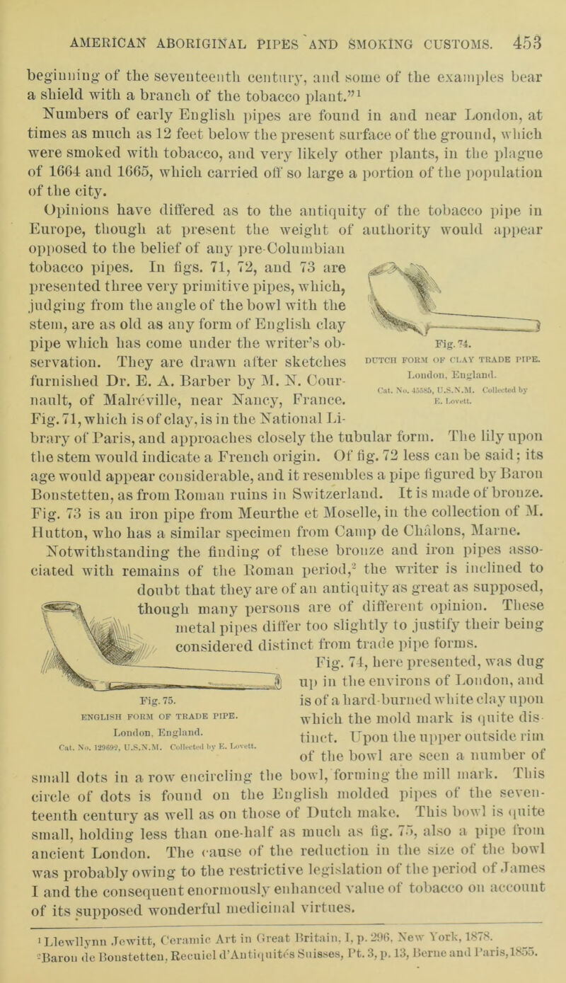 DUTCH FORM OF CLAY TRADE PIPE. London, England. Cat. No. 45585, U.S.N.M. Collected by E. Lovett. beginning of the seventeenth century, and some of the examples bear a shield with a branch of the tobacco plant.”1 Numbers of early English pipes are found in and near London, at times as much as 12 feet below the present surface of the ground, which were smoked with tobacco, and very likely other plants, in the plague of 16G4 and 1G65, which carried off so large a portion of the population of the city. Opinions have differed as to the antiquity of the tobacco pipe in Europe, though at present the weight of authority would appear opposed to the belief of any pre-Columbian tobacco pipes. In figs. 71, 72, and 73 are presented three very primitive pipes, which, judging from the angle of the bowl with the stem, are as old as any form of English clay pipe which has come under the writer’s ob- servation. They are drawn after sketches furnished Dr. E. A. Barber by M. N. Cour- nault, of Malreville, near Nancy, France. Fig. 71, which is of clay, is in the National Li- brary of Baris, and approaches closely the tubular form. The lily upon the stem would indicate a French origin. Of fig. 72 less can be said; its age would appear considerable, and it resembles a pipe figured by Baron Bonstetten, as from Roman ruins in Switzerland. It is made of bronze. Fig. 73 is an iron pipe from Meurthe et Moselle, in the collection of M. Hutton, who has a similar specimen from Camp de Chalons, Marne. Notwithstanding the finding of these bronze and iron pipes asso- ciated with remains of the Roman period,2 the writer is inclined to doubt that they are of an antiquity as great as supposed, though many persons are ot different opinion. These metal pipes differ too slightly to justify their being considered distinct from trade pipe forms. Fig. 74, here presented, was dug up in the environs of London, and is of a hard-burned white clay upon which the mold mark is quite dis- tinct. Upon the upper outside rim of the bowl are seen a number of small dots in a row encircling the bowl, forming the mill mark. I his circle of dots is found on the English molded pipes of the seven- teenth century as well as on those of Dutch make. This bowl is quite small, holding less than one-half as much as fig. 75, also a pipe from ancient London. The cause of the reduction in the size ot the bovl was probably owing to the restrictive legislation of the period of James I and the consequent enormously enhanced value of tobacco on account of its supposed wonderful medicinal virtues. Fig. 75. ENGLISH FORM OF TRADE PIPE. London, England. Cat. No. 12969?, U.S.N.M. Collected by E. Lovett. 1 Llewllynn .Tcwitt, Ceramic Art in Great Britain, I, p. 296, New York, 1878. -Baron tic Bonstotten. Recuiel tl Antiipntrs bnisses, 1 t. 3, p. 13, Bernoantl 1 aiis,ls.)5.