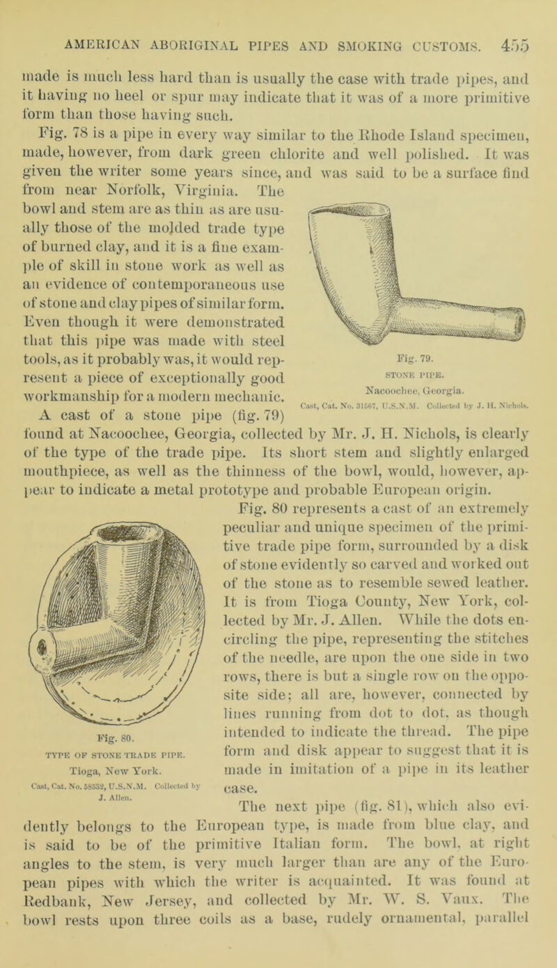 made is much less hard than is usually the case with trade pipes, and it having no heel or spur may indicate that it was of a more primitive form than those having* such. Fig*. 78 is a pipe in every way similar to the Rhode Island specimen, made, however, from dark green chlorite and well polished. It was given the writer some years since, and was said to be a surface find from near Norfolk, Virginia. The bowl and stem are as thin as are usu- ally those of the molded trade type of burned clay, and it is a fine exam- ple of skill in stone work as well as an evidence of contemporaneous use of stone and clay pipes of similar form. Even though it were demonstrated that this pipe was made with steel tools, as it probably was, it would rep- resent a piece of exceptionally good workmanship fora modern mechanic. Cast, Cat. No. 31567, U.S.N.M. Collected by J. H. Nichols. A cast of a stone pipe (fig. 70) found at Nacoochee, Georgia, collected by Mr. J. IT. Nichols, is clearly of the type of the trade pipe. Its short stem and slightly enlarged mouthpiece, as well as the thinness of the bowl, would, however, ap- pear to indicate a metal prototype and probable European origin. Fig. 80 represents a cast of an extremely peculiar and unique specimen of the primi- tive trade pipe form, surrounded by a disk of stone evidently so carved and worked out of the stone as to resemble sewed leather. It is from Tioga County, New York, col- lected by Mr. J. Allen. While the dots eu- circling the pipe, representing the stitches of the needle, are upon the one side in two rows, there is but a single row on the oppo- site side; all are, however, connected by lines running from dot to dot. as though intended to indicate the thread. The pipe form and disk appear to suggest that it is made in imitation of a pipe in its leather case. The next pipe (fig. 81), which also evi- dently belongs to the European type, is made from blue clay, and is said to be of the primitive Italian form. The bowl, at right angles to the stem, is very much larger than are any of the Euro- pean pipes with which the writer is acquainted. It was found at Redbank, New Jersey, and collected by Mr. W. S. Vaux. 1 lie bowl rests upon three coils as a base, rudely ornamental, parallel Fig. 80. TYPE OP STONE TRADE PIPE. Tioga, New York. Cast, Cat. No. 58532, U.S.N.M. Collected by J. Allen. STONE PIPE. Nacoochee, Georgia.