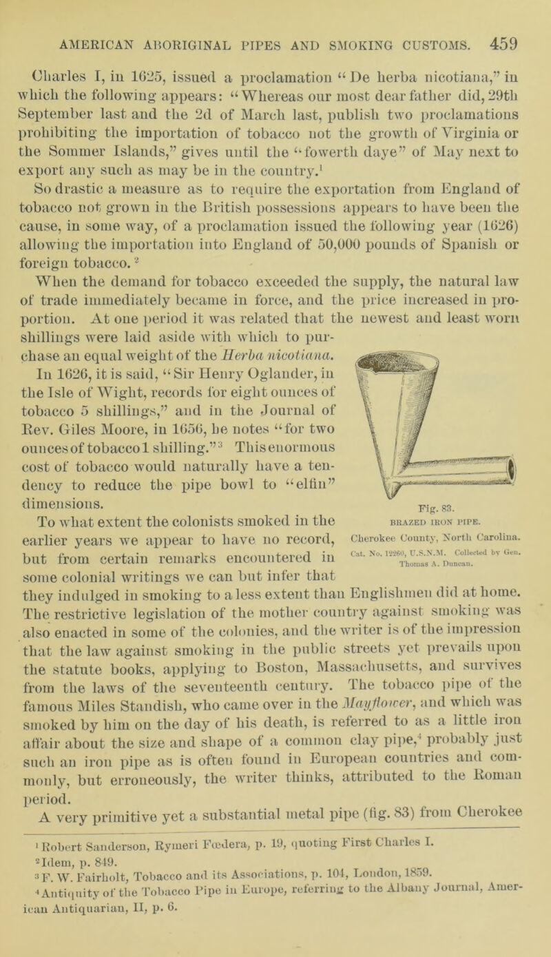 Charles I, in 1025, issued a proclamation “ I)e herba nicotiana,” in which the following appears: “Whereas our most dear father did, 29th September last and the 2d of March last, publish two proclamations prohibiting the importation of tobacco not the growth of Virginia or the Sommer Islands,” gives until the “fowertli daye” of May next to export any such as may be in the country.1 So drastic a measure as to require the exportation from England of tobacco not grown in the British possessions appears to have been the cause, in some way, of a proclamation issued the following year (1026) allowing the importation into England of 50,000 pounds of Spanish or foreign tobacco.2 When the demand for tobacco exceeded the supply, the natural law of trade immediately became in force, and the price increased in pro- portion. At one period it was related that the newest and least worn shillings were laid aside with which to pur- chase an equal weight of the Herba nicotiana. In 1626, it is said, “Sir Henry Oglander, in the Isle of Wight, records for eight ounces of tobacco 5 shillings,” and in the Journal of Rev. Giles Moore, in 1656, he notes “for two ouncesoftobaccol shilling.”3 Thiseuoruious cost of tobacco would naturally have a ten- dency to reduce the pipe bowl to “elfin” dimensions. To what extent the colonists smoked in the earlier years we appear to have no record, but from certain remarks encountered in some colonial writings we can but infer that they indulged in smoking to a less extent than Englishmen did at home. The restrictive legislation of the mother country against smoking was also enacted in some of the colonies, and the writer is ot the impression that the law against smoking in the public streets yet prevails upon the statute books, applying to Boston, Massachusetts, and survives from the laws of the seventeenth century. 1 he tobacco pipe of the famous Miles Stamlish, who came over in the Maytioicer, and which was smoked by him on the day of his death, is referred to as a little iron affair about the size and shape of a common clay pipe,1 probably just such an iron pipe as is often found in European countries and com- monly, but erroneously, the writer thinks, attributed to the Roman period. A very primitive yet a substantial metal pipe (fig. 83) from Cherokee • Robert Sanderson, Rymeri Foedera, p. 19, quoting First Charles I. 2 Idem, p. 849. 3 f. W. Fairbolt, Tobacco and its Associations, p. 104, London, 1859. ^ Antiquity of the Tobacco Pipe in Europe, referring to the Albany Journal, Amer- ican Antiquarian, II, p. 6. Fip. 83. BRAZED IRON PIPE. Cherokee County, North Carolina. Cat. No. 18260, U.S.N.M. Collected by Gen. Thomas A. Duncau.