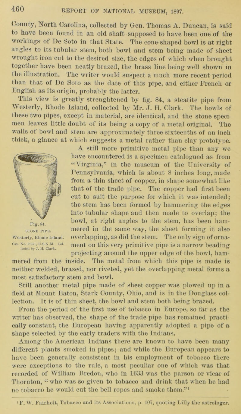 Comity, North Carolina, collected by Gen. Thomas A. Duncan, is said to have been found in an old shaft supposed to have been one of the workings of De Soto in that State. The cone-shaped bowl is at right angles to its tubular stem, both bowl and stem being made of sheet wrought iron cut to the desired size, the edges of which when brought together have been neatly brazed, the brass line being well shown in the illustration. The writer would suspect a much more recent period than that of De Soto as the date of this pipe, and either French or English as its origin, probably the latter. This view is greatly streughtened by tig. 84, a steatite pipe from Westerly, Rhode Island, collected by Mr. J. EL. Clark. The bowls of these two pipes, except in material, are identical, and the stone speci- men leaves little doubt of its being a copy of a metal original. The walls of bowl and stem are approximately three-sixteenths of an inch thick, a glance at which suggests a metal rather than clay prototype. A still more primitive metal pipe than any we have encountered is a specimen catalogued as from “Virginia,” in the museum of the University of Pennsylvania, which is about S inches long, made from a thin sheet of copper, in shape somewhat like that of the trade pipe. The copper had first been cut to suit the purpose foi which it was intended; the stem has been formed by hammering the edges into tubular shape and then made to overlap; the bowl, at right angles to the stem, has been ham- mered in the same way, the sheet forming it also overlapping, as did the stem. The only sign of orna- ment on this very primitive pipe is a narrow beading projecting around the upper edge of the bowl, ham- mered from the inside. The metal from which this pipe is made is neither welded, brazed, nor riveted, yet the overlapping metal forms a most satisfactory stem and bowl. Still another metal pipe made of sheet copper was plowed up in a field at Mount Eaton, Stark County, Ohio, and is in the Douglass col- lection. It is of thin sheet, the bowl and stem both being brazed. From the period of the first use of tobacco in Europe, so far as the writer has observed, the shape of the trade pipe has remained practi- cally constant, the European having apparently adopted a pipe of a shape selected by the early traders with the Indians. Among the American Indians there are known to have been many different plants smoked in pipes; and while the European appears to have been generally consistent in his employment of tobacco there were exceptions to the rule, a most peculiar one of which was that recorded of William Bredon, who in 1083 was the parson or vicar of Thornton, “who was so given to tobacco and drink that when he had no tobacco he would cut the bell ropes and smoke them.”1 Fig. 84. STONE PIPE. Westerly, Rhode Island. Cat. No. 17951, U.S.N.M. Col- lected by J. H. Clark. 1 F. W. Fairliolt, Tobacco and its Associations, p. 107, quoting Lilly tlie astrologer.