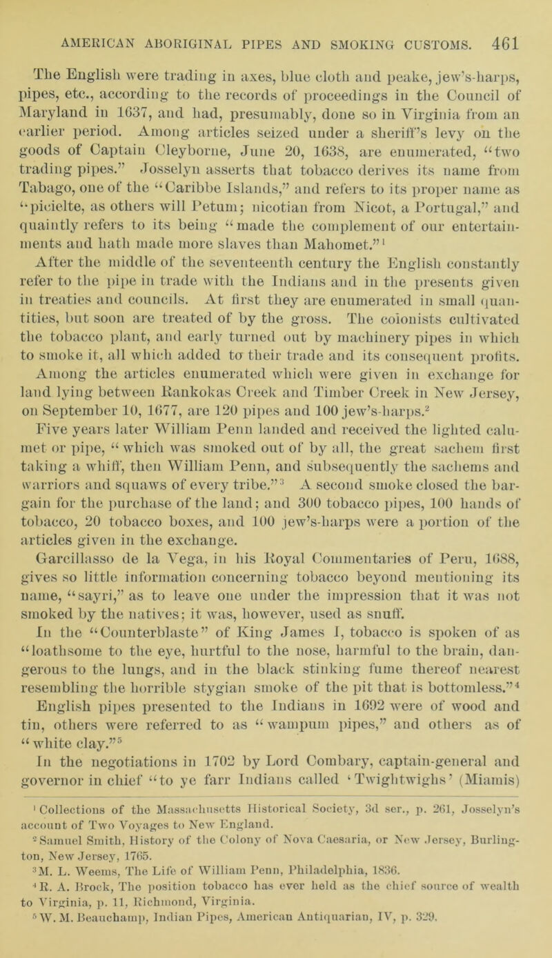 The English were trading in axes, blue cloth and peake, jew’s-harps, pipes, etc., according to the records of proceedings in the Council of Maryland in 1G37, and had, presumably, done so in Virginia ti om an earlier period. Among articles seized under a sheriff’s levy on the goods of Captain Cleyborue, June 20, 1G38, are enumerated, “two trading pipes.” Josselyn asserts that tobacco derives its name from Tabago, one of the “Caribbe Islands,” and refers to its proper name as “picielte, as others will Petum; nicotian from Nicot, a Portugal,” and quaintly refers to its being “made the complement of our entertain- ments and hath made more slaves than Mahomet.”1 After the middle of the seventeenth century the English constantly refer to the pipe in trade with the Indians and in the presents given in treaties and councils. At first they are enumerated in small quan- tities, but soon are treated of by the gross. The colonists cultivated the tobacco plant, and early turned out by machinery pipes in which to smoke it, all which added to their trade and its consequent profits. Among the articles enumerated which were given in exchange for land lying between Kankokas Creek and Timber Creek in New Jersey, on September 10, 1677, are 120 pipes and 100 jew’s-harps.2 Five years later William Penn landed and received the lighted calu- met or pipe, “ which was smoked out of by all, the great sachem first taking a whiff, then William Penn, and subsequently the sachems and warriors and squaws of every tribe.”3 A second smoke closed the bar- gain for the purchase of the land; and 300 tobacco pipes, 100 hands of tobacco, 20 tobacco boxes, and 100 jew’s-harps were a portion of the articles given in the exchauge. Gareillasso de la Vega, in his Koval Commentaries of Peru, 1G88, gives so little information concerning tobacco beyond mentioning its name, “sayri,” as to leave one under the impression that it was not smoked by the natives; it was, however, used as snuff. In the “Counterblaste” of King James I, tobacco is spoken of as “loathsome to the eye, hurtful to the nose, harmful to the brain, dan- gerous to the lungs, and in the black stinking fume thereof nearest resembling the horrible stygian smoke of the pit that is bottomless.”4 English pipes presented to the Indians in 1G92 were of wood and tin, others were referred to as “ wampum pipes,” and others as of “ white clay.”5 6 In the negotiations in 1702 by Lord Combary, captain-general and governor in chief “to ye farr Indians called ‘ Twightwighs ’ (Miarais) 'Collections of tlio Massachusetts Historical Society, 3d ser., p. 2(31, Josselyn’s account of Two Voyages to New England. 2Samuel Smith, History of the Colony of Nova Caesaria, or New Jersey, Burling- ton, New Jersey, 1765. 3M. L. Weems, The Life of William Penn, Philadelphia, 1836. ' R. A. Brock, The position tobacco has ever held as the chief source of wealth to Virginia, p. 11, Richmond, Virginia. 6 W. M. Beauchamp, Indian Pipes, American Antiquarian, IV, p. 329.