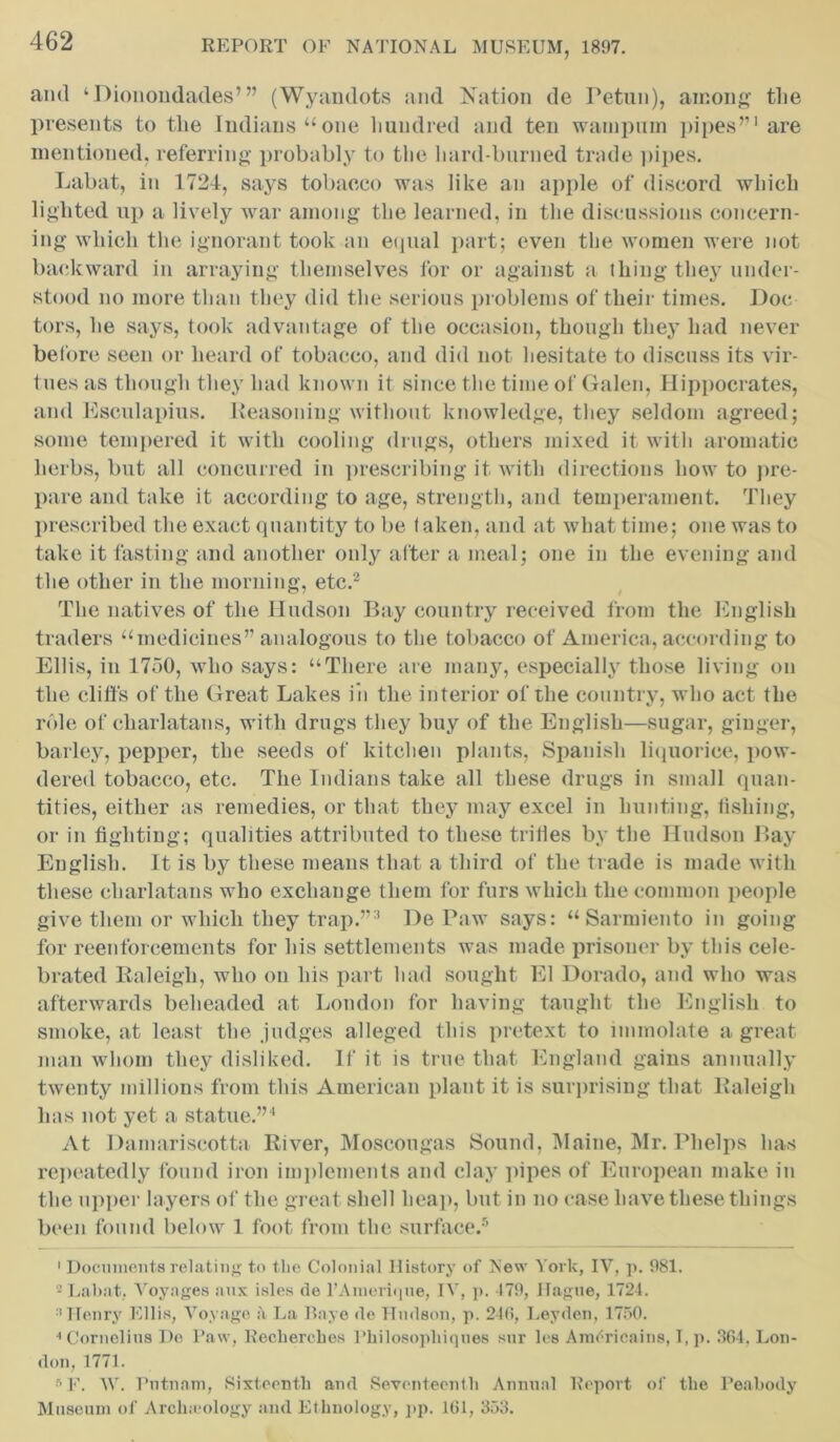 and ‘Dionondades’” (Wyandots and Nation de Petun), among the presents to tlie Indians “one hundred and ten wampum pipes’’1 are mentioned, referring probably to the hard-burned trade pipes. Labat, in 1724, says tobacco was like an apple of discord which lighted up a lively war among the learned, in the discussions concern- ing which the ignorant took an equal part; even the women were not backward in arraying themselves for or against a thing they under- stood no more than they did the serious problems of their times. Doc tors, he says, took advantage of the occasion, though they had never before seen or heard of tobacco, and did not hesitate to discuss its vir- tues as though they had known it since the time of Galen, Hippocrates, and Esculapius. Reasoning without knowledge, they seldom agreed; some tempered it with cooling drugs, others mixed it with aromatic herbs, but all concurred in prescribing it with directions how to pre- pare and take it according to age, strength, and temperament. They prescribed the exact quantity to be taken, and at what time; one was to take it fasting and another only after a meal; one in the evening and the other in the morning, etc.2 The natives of the Hudson Bay country received from the English traders “medicines” analogous to the tobacco of America, according to Ellis, in 1750, who says: “There are many, especially those living on the cliffs of the Great Lakes in the interior of the country, who act the role of charlatans, with drugs they buy of the English—sugar, ginger, barley, pepper, the seeds of kitchen plants, Spanish liquorice, pow- dered tobacco, etc. The Indians take all these drugs in small quan- tities, either as remedies, or that they may excel in hunting, fishing, or in fighting; qualities attributed to these trifles by the Hudson Bay English. It is by these means that a third of the trade is made with these charlatans who exchange them for furs which the common people give them or which they trap.”3 DePaw says: “Sarmiento in going for reenforcements for his settlements was made prisoner by this cele- brated Raleigh, who on his part had sought El Dorado, and who was afterwards beheaded at London for having taught the English to smoke, at least the judges alleged this pretext to immolate a great man whom they disliked. If it is true that England gains annually twenty millions from this American plant it is surprising that Raleigh has not yet a statue.”4 At Damariscotta River, Moscougas Sound, Maine, Mr. Phelps has repeatedly found iron implements and clay pipes of European make in the upper layers of the great shell heap, but in no case have these things been found below 1 foot from the surface.5 1 Documents relating to the Colonial History of New York, IV, p. 981. 2 Labat, Voyages aux isles de rAmeriqne, IV, p. 479, Hague, 1724. ‘Henry Ellis, Voyage a La Baye de Hudson, p. 246, Leyden, 1750. 4 Cornelius De Paw, Heckerches Pkilosopliiques sur les Amerieains, I, p. 364. Lon- don, 1771. •r> F. W. Putnam, Sixteenth and Seventeenth Annual Report of the Peabody Museum of Arclneology and Ethnology, pp. 161, 353.