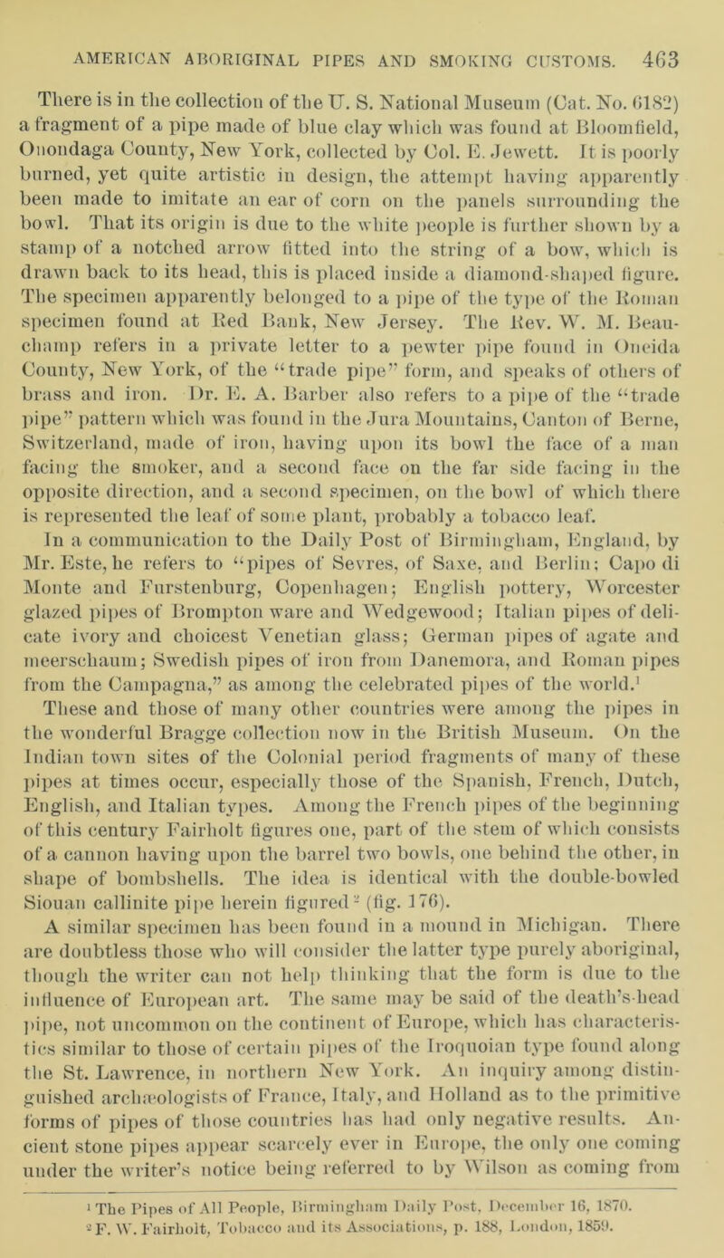 There is in the collection of the U. S. National Museum (Cat. No. 0182) a fragment of a pipe made of blue clay which was found at Bloomfield, Onondaga County, New York, collected by Col. E. Jewett. It is poorly burned, yet quite artistic in design, the attempt having apparently been made to imitate an ear of corn on the panels surrounding the bowl. That its origin is due to the white people is further shown by a stamp of a notched arrow fitted into the string of a bow, which is drawn back to its head, this is placed inside a diamond-shaped figure. The specimen apparently belonged to a pipe of the type of the Roman specimen found at Red Bank, New Jersey. The Rev. W. M. Beau- champ refers in a private letter to a pewter pipe found in Oneida County, New York, of the “trade pipe” form, and speaks of others of brass and iron. Dr. E. A. Barber also refers to a pipe of the “trade pipe” pattern which was found in the Jura Mountains, Canton of Berne, Switzerland, made of iron, having upon its bowl the face of a man facing the smoker, and a second face on the far side facing in the opposite direction, and a second specimen, on the bowl of which there is represented the leaf of some plant, probably a tobacco leaf. In a communication to the Daily Post of Birmingham, England, by Mr. Este, he refers to “pipes of Sevres, of Saxe, and Berlin; Capo di Monte and Furstenburg, Copenhagen; English pottery, Worcester glazed pipes of Brompton ware and Wedgewood; Italian pipes of deli- cate ivory and choicest Venetian glass; German pipes of agate and meerschaum; Swedish pipes of iron from Danemora, and Roman pipes from the Campagna,” as among the celebrated pipes of the world.1 These and those of many other countries were among the pipes in the wonderful Bragge collection now in the British Museum. On the Indian town sites of the Colonial period fragments of many of these pipes at times occur, especially those of the Spanish, French, Dutch, English, and Italian types. Among the French pipes of the beginning of this century Fairholt figures one, part of the stem of which consists of a cannon having upon the barrel two bowls, one behind the other, in shape of bombshells. The idea is identical with the double-bowled Siouan callinite pipe herein figured - (fig. 17G). A similar specimen has been found in a mound in Michigan. There are doubtless those who will consider the latter type purely aboriginal, though the writer can not help thinking that the form is due to the intluence of European art. The same may be said of the death’s-head pipe, not uncommon on the continent of Europe, which has characteris- tics similar to those of certain pipes of the Iroquoian type found along the St. Lawrence, in northern New York. An inquiry among distin- guished archaeologists of France, Italy, and Holland as to the primitive forms of pipes of those countries has had only negative results. An- cient stone pipes appear scarcely ever in Europe, the only one coming under the writer’s notice being referred to by Wilson as coming from ‘The Pipes of All People, Birmingham Daily Post, December 16, 1870. -F. W. Fairholt, Tobacco and ils Associations, p. 188, London, 1850.