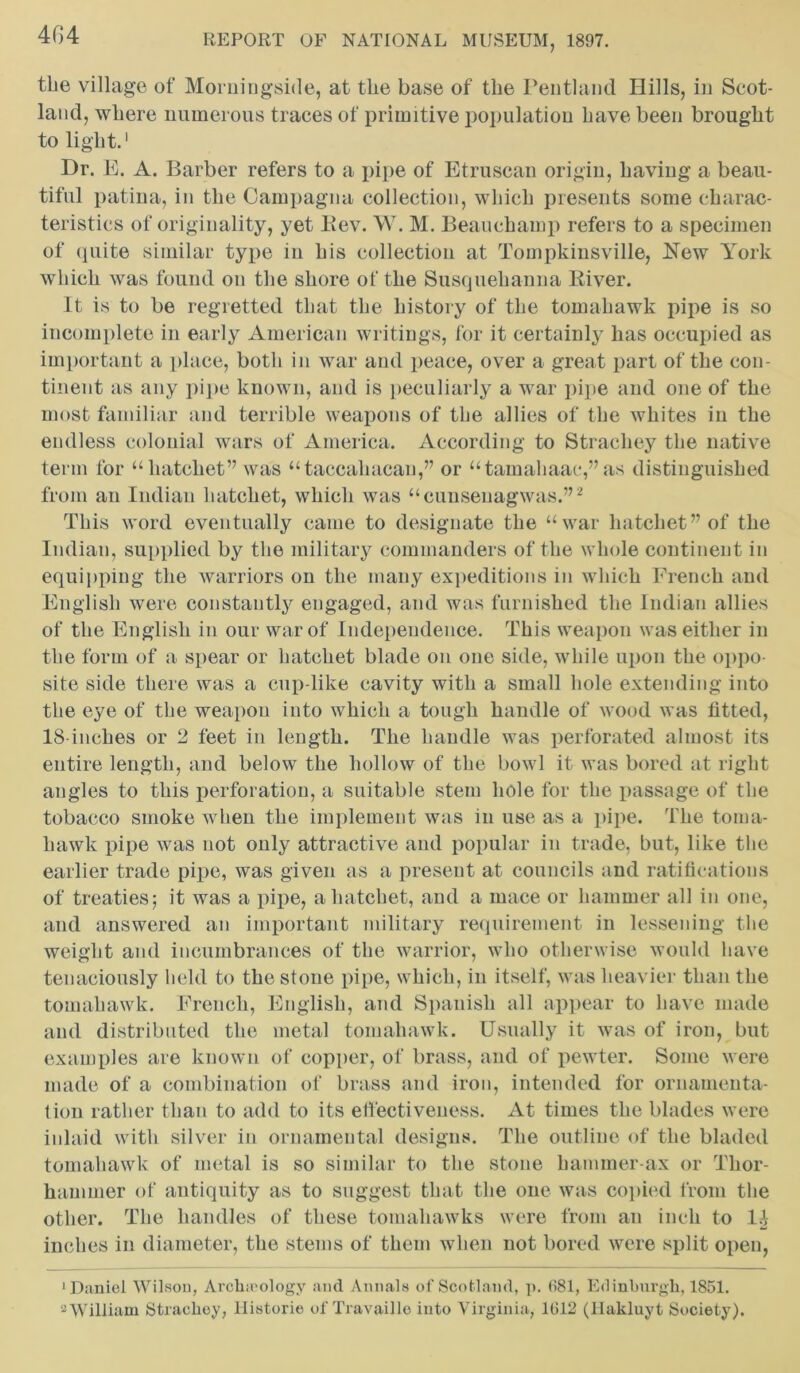 tbe village of Morningside, at tlie base of the Pentland Hills, in Scot- land, where numerous traces of primitive population have been brought to light.1 Dr. E. A. Barber refers to a pipe of Etruscan origin, having a beau- tiful patina, in the Campagna collection, which presents some charac- teristics of originality, yet Rev. W. M. Beauchamp refers to a specimen of quite similar type in his collection at Tompkinsville, New York which was found on the shore of the Susquehanna River. It is to be regretted that the history of the tomahawk pipe is so incomplete in early American writings, for it certainly has occupied as important a place, both in war and peace, over a great part of the con- tinent as any pipe known, and is peculiarly a war pipe and one of the most familiar and terrible weapons of the allies of the whites in the endless colonial wars of America. According to Stracliey the native term for “hatchet” was “taccahacan,” or “tamahaac,” as distinguished from an Indian hatchet, which was “cunseuagwas.”2 This word eventually came to designate the “war hatchet” of the Indian, supplied by the military commanders of the whole continent in equipping the warriors on the many expeditions in which French and English were constantly engaged, and was furnished the Indian allies of the English in our war of Independence. This weapon was either in the form of a spear or hatchet blade on one side, while upon the oppo- site side there was a cup-like cavity with a small hole extending into the eye of the weapon into which a tough handle of wood was fitted, 18 inches or 2 feet in length. The handle was perforated almost its entire length, and below the hollow of the bowl it was bored at right angles to this perforation, a suitable stem hole for the passage of the tobacco smoke when the implement was in use as a pipe. The toma- hawk pipe was not only attractive and popular in trade, but, like the earlier trade pipe, was given as a present at councils and ratifications of treaties; it was a pipe, a hatchet, and a mace or hammer all in one, and answered an important military requirement in lessening the weight and incumbrances of the warrior, who otherwise would have tenaciously held to the stone pipe, which, in itself, was heavier than the tomahawk. French, English, and Spanish all appear to have made and distributed the metal tomahawk. Usually it was of iron, but examples are known of copper, of brass, and of pewter. Some were made of a combination of brass and iron, intended for ornamenta- tion rather than to add to its effectiveness. At times the blades were inlaid with silver in ornamental designs. The outline of the bladed tomahawk of metal is so similar to the stone hammer-ax or Thor- hauimer of antiquity as to suggest that the one was copied from the other. The handles of these tomahawks were from an inch to l.A inches in diameter, the stems of them when not bored were split open, ‘Daniel Wilson, Arcliieology and Annals of Scotland, p. 681, Edinburgh, 1851. 'William Straclioy, Historic of Travaille iuto Virginia, 1612 (Hakluyt Society).