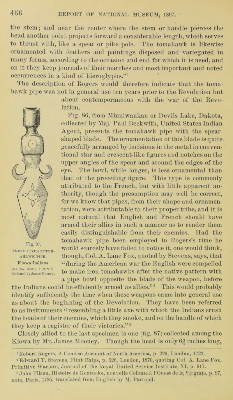 the stem ; and near the center where the stem or handle pierces the head another point projects forward a considerable length, which serves to thrust with, like a spear or pike pole. The tomahawk is likewise ornamented with feathers and paintings disposed and variegated in many forms, according to the occasion and end for which it is used, and on it they keep journals of their marches and most important and noted occurrences in a kind of hieroglyphs.”1 The description of Rogers would therefore indicate that the toma- hawk pipe was not in general use ten years prior to the Revolution but about contemporaneous with the war of the Revo- lution. Fig. 8(>, from Minniwaukan or Devils Lake, Dakota, collected by Maj. Paul Beckwith, United States Indian Agent, presents the tomahawk pipe with the spear- shaped blade. The ornamentation of this blade is quite gracefully arranged by incisions in the metal in conven- tional star and crescent-like figures and notches on the upper angles of the spear and around the edges of the eye. The bowl, while longer, is less ornamental than that of the preceding figure. This type is commonly attributed to the French, but with little apparent au- thority, though the presumption may well be correct, for we know that pipes, from their shape and ornamen- tation, were attributable to their proper tribe, and it is most natural that English and French should have armed their allies in such a manner as to render them easily distinguishable from their enemies. Had the tomahawk pipe been employed in Rogers’s time he would scarcely have failed to notice it, one would think, though, Col. A. Lane Fox, quoted by Stevens, says, that “during the American war the English were compelled to make iron tomahawks after the native pattern with a pipe bowl opposite the blade of the weapon, before the Indians could be efficiently armed as allies.”2 This would probably identify sufficiently the time when these weapons came into general use as about the beginning of the Revolution. They have been referred to as instruments “resembling a little axe with which the Indians crush the heads of their enemies, which they smoke, and on the handle of which they keep a register of their victories.”3 Closely allied to the last specimen is one (fig. 87) collected among the Kiowa by Mr. James Mooney. Though the head is only Of inches long, 'Robert Rogers, A Concise Account of North America, p. 220, London, 1722. 2 Edward T. Stevens, Flint Chips, p. 526, London, 1870, quoting Col. A. Lane Fox. Primitive Warfare, Journal of the Royal United Service Institute, XI, p. 617.  John Filson, Histoiro do Kentucke, nouvelle Colonic a l’Oucst de li\ Yirginie, p. 97, note, Paris, 1785, translated front English by M. Parra mb Fig. 87. FRENCH TYPE OF TOM- AHAWK PIPE. Kiowa Indians. Cat. No. 153013, U.S.N.M. Collected by James Mooney.