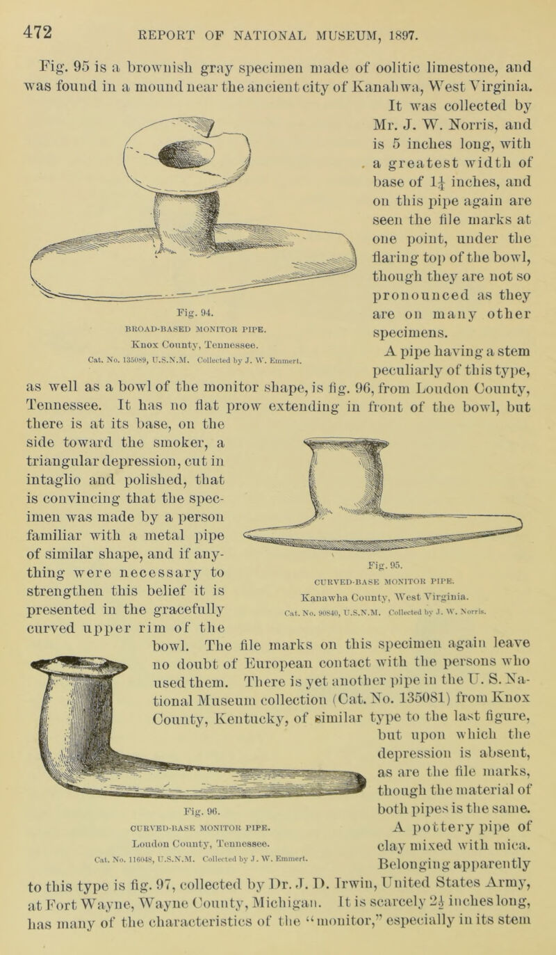 Fig. 94. BROAD-BASED MONITOR PIPE. Knox County, Tennessee. Cat. No. 135089, U.S.N.M. Collected by J. W. Emmert. Fig-. 95 is a brownish gray specimen made of oolitic limestone, and was found in a mound near the ancient city of Kanahwa, West Virginia. It was collected by Mr. J. W. Norris, and is 5 inches long, with . a greatest width of base of 1^ inches, and on this pipe again are seen the file marks at one point, under the flaring top of the bowl, though they are not so pronounced as they are on many other specimens. A pipe having a stem peculiarly of this type, as well as a bowl of the monitor shape, is fig. 9(1, from Loudon County, Tennessee. It has no flat prow extending in front of the bowl, but there is at its base, on the side toward the smoker, a triangular depression, cut in intaglio and polished, that is convincing that the spec- imen was made by a person familiar with a metal pipe of similar shape, and if any- thing were necessary to strengthen this belief it is presented in the gracefully curved upper rim of the bowl. The file marks on this specimen again leave no doubt of European contact with the persons who used them. There is yet another pipe in the l'. S. Na- tional Museum collection (Cat. No. 135081) trom Knox County, Kentucky, of similar type to the last figure, but upon which the depression is absent, as are the file marks, though the material of both pipes is the same. A pottery pipe of clay mixed with mica. Belonging apparently to this type is fig. 97, collected by Hr. »T. T). Irwin, I nited States Army, at Fort Wayne, Wayne County, Michigan. It is scarcely 2.1 inches long, has many of the characteristics of the “ monitor,” especially in its stem Fig. 95. CURVED-BASE MONITOR PIPE. Kanawha County, West Virginia. Cat. No. 90840, U.S.N.M. Collected by .1. W. Norris. Fig. 96. CURVED-BASE MONITOR PIPE. Loudon County, Tennessee.