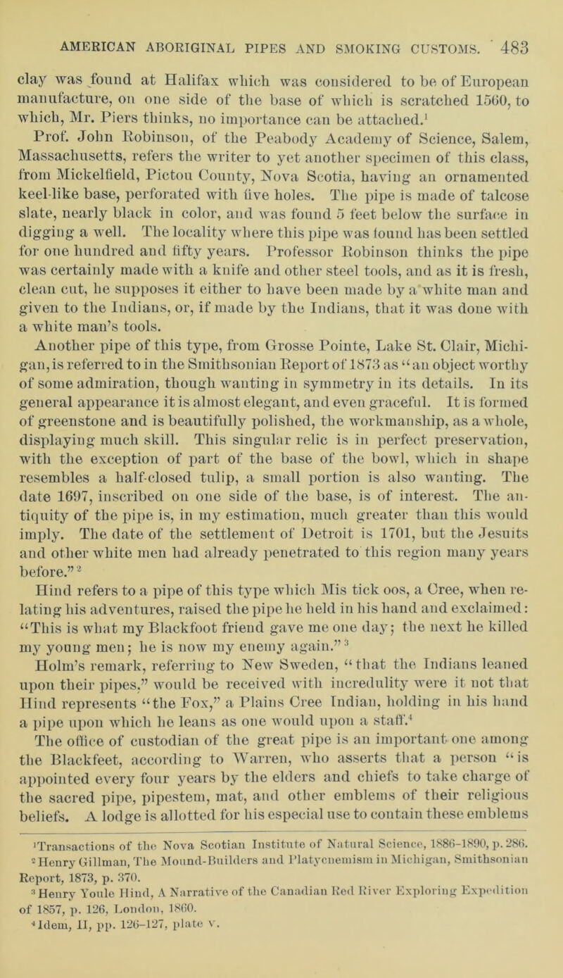 clay was found at Halifax which was considered to be of European manufacture, on one side of the base of which is scratched 1500, to which, Mr. Piers thinks, no importance can be attached.1 Prof. John Robinson, of the Peabody Academy of Science, Salem, Massachusetts, refers the writer to yet another specimen of this class, from Mickelfield, Pictou County, Nova Scotia, having an ornamented keel-like base, perforated with iive holes. The pipe is made of talcose slate, nearly black in color, and was found 5 feet below the surface in digging a well. The locality where this pipe was found has been settled for one hundred and fifty years. Professor Robinson thinks the pipe was certainly made with a knife and other steel tools, and as it is fresh, clean cut, he supposes it either to have been made by a white man and given to the Indians, or, if made by the Indians, that it was done with a white man’s tools. Another pipe of this type, from Grosse Pointe, Lake St. Clair, Michi- gan, is referred to in the Smithsonian Report of 1873 as “an object worthy of some admiration, though wanting in symmetry in its details. In its general appearance it is almost elegant, and even graceful. It is formed of greenstone and is beautifully polished, the workmanship, as a whole, displaying much skill. This singular relic is in perfect preservation, with the exception of part of the base of the bowl, which in shape resembles a half-closed tulip, a small portion is also wanting. The date 1697, inscribed on one side of the base, is of interest. The an- tiquity of the pipe is, in my estimation, much greater than this would imply. The date of the settlement of Detroit is 1701, but the Jesuits and other white men had already penetrated to this region many years before.”2 Hind refers to a pipe of this type which Mis tick oos, a Cree, when re- lating his adventures, raised the pipe he held in his hand and exclaimed: “This is what my Blackfoot friend gave me one day; the next he killed my young men; he is now my enemy again.”2 Holm’s remark, referring to New Sweden, “that the Indians leaned upon their pipes.” would be received with incredulity were it not that Hind represents “the Eox,” a Plains Cree Indian, holding in his hand a pipe upon which he leans as one would upon a staff.4 The office of custodian of the great pipe is an important one among the Blackfeet, according to Warren, who asserts that a person “is appointed every four years by the elders and chiefs to take charge ot the sacred pipe, pipestem, mat, and other emblems of their religious beliefs. A lodge is allotted for his especial use to contain these emblems 'Transactions of tho Nova Scotian Institute of Natural Science, 1886-1890, p. 286. 2 Henry Gillman, The Mound-Builders and Platycneniism in Michigan, Smithsonian Report, 1873, p. 370. 3 Henry Youle Hind, A Narrative of the Canadian Red River Exploring Expedition of 1857, p. 126, London, I860. •*106111, II, pp. 126-127, plate v.