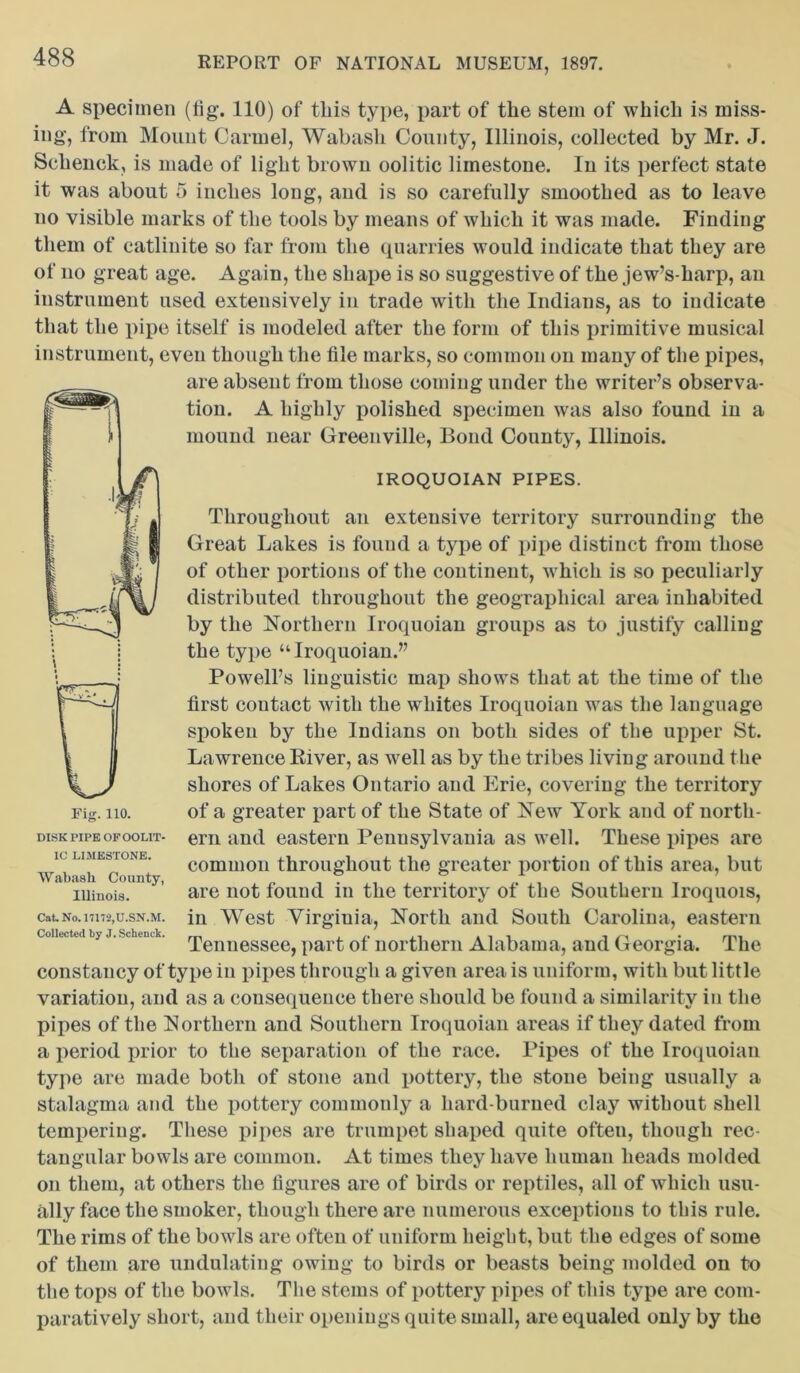 A specimen (tig. 110) of tliis type, part of the stem of which is miss- ing, from Mount Carmel, Wabash County, Illinois, collected by Mr. J. Schenck, is made of light brown oolitic limestone. In its perfect state it was about 5 inches long, and is so carefully smoothed as to leave no visible marks of the tools by means of which it was made. Finding them of catlinite so far from the quarries would indicate that they are of no great age. Again, the shape is so suggestive of the jew’s-liarp, an instrument used extensively in trade with the Indians, as to indicate that the pipe itself is modeled after the form of this primitive musical instrument, even though the file marks, so common on many of the pipes, are absent from those coming under the writer’s observa- tion. A highly polished specimen was also found in a mound near Greenville, Bond County, Illinois. IROQUOIAN PIPES. Throughout au extensive territory surrounding the Great Lakes is found a type of pipe distinct from those of other portions of the continent, which is so peculiarly distributed throughout the geographical area inhabited by the Northern Iroquoian groups as to justify calling the type “Iroquoian.” Powell’s linguistic map shows that at the time of the first contact with the whites Iroquoian was the language spoken by the Indians on both sides of the upper St. Lawrence River, as well as by the tribes living around the shores of Lakes Ontario and Erie, covering the territory of a greater part of the State of New York and of north- ern and eastern Pennsylvania as well. These pipes are common throughout the greater portion of this area, but are not found in the territory of the Southern Iroquois, in West Yirgiuia, North and South Carolina, eastern Tennessee, part of northern Alabama, and Georgia. The constancy of type in pipes through a given area is uniform, with but little variation, and as a consequence there should be found a similarity in the pipes of the Northern and Southern Iroquoian areas if they dated from a period prior to the separation of the race. Pipes of the Iroquoian type are made both of stone and pottery, the stone being usually a stalagma and the pottery commonly a hard-burned clay without shell tempering. These pipes are trumpet shaped quite often, though rec- tangular bowls are common. At times they have human heads molded on them, at others the figures are of birds or reptiles, all of which usu- ally face the smoker, though there are numerous exceptions to this rule. The rims of the bowls are often of uniform height, but the edges of some of them are undulating owing to birds or beasts being molded on to the tops of the bowls. The stems of pottery pipes of this type are com- paratively short, and their openings quite small, are equaled only by the DISK PIPE OF OOLIT- IC LIMESTONE. Wabash County, Illinois. Cat. No. nm,U.SN.M. Collected by J. Schenck.