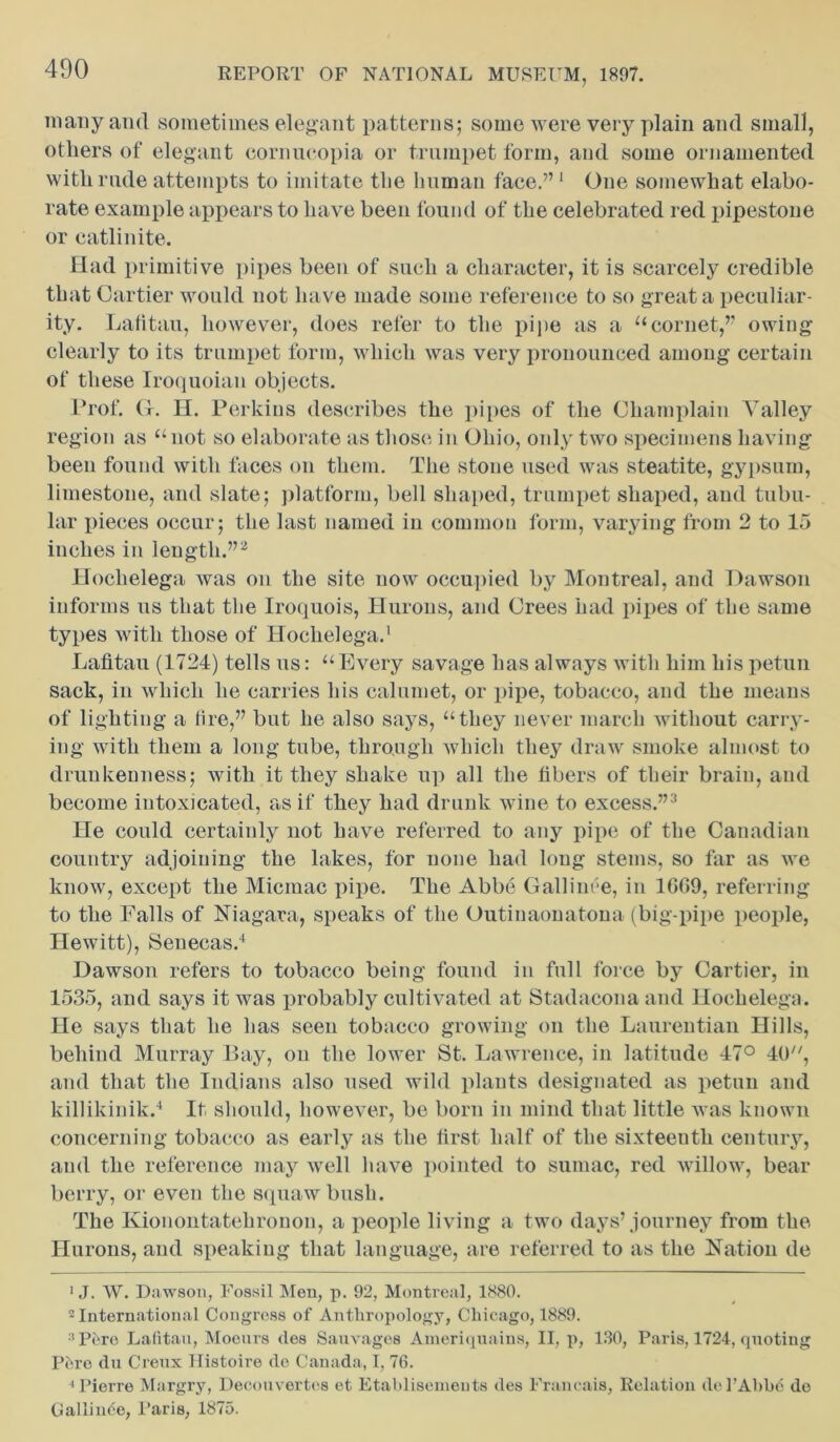 many and sometimes elegant patterns; some were very plain and small, others of elegant cornucopia or trumpet form, and some ornamented with rude attempts to imitate the human face.” 1 One somewhat elabo- rate example appears to have been found of the celebrated red pipestone or catlinite. Had primitive pipes been of such a character, it is scarcely credible that Cartier would not have made some reference to so great a peculiar- ity. Lafitau, however, does refer to the pipe as a “cornet,” owing clearly to its trumpet form, which was very pronounced among certain of these Iroquoian objects. Prof. G. H. Perkins describes the pipes of the Champlain Valley region as “not so elaborate as those in Ohio, only two specimens having been found with faces on them. The stone used was steatite, gypsum, limestone, and slate; platform, bell shaped, trumpet shaped, and tubu- lar pieces occur; the last named in common form, varying from 2 to 15 inches in length.”2 Hochelega was on the site now occupied by Montreal, and Dawson informs us that the Iroquois, Hurons, and Crees had pipes of the same types with those of Hochelega.' Lafitau (1724) tells us: “Every savage lias always with him his petun sack, in which he carries his calumet, or pipe, tobacco, and the means of lighting a tire,” but he also says, “they never march without carry- ing with them a long tube, through which they draw smoke almost to drunkenness; with it they shake up all the fibers of their brain, and become intoxicated, as if they had drunk wine to excess.”3 He could certainly not have referred to any pipe of the Canadian country adjoining the lakes, for none had long stems, so far as we know, except the Micmac pipe. The Abbe Gallinfe, in 1609, referring to the Falls of Niagara, speaks of the Outiuaonatona (big-pipe people, Hewitt), Senecas.4 Dawson refers to tobacco being found in full force by Cartier, in 1535, and says it was probably cultivated at Stadaconaaud Hochelega. He says that he has seen tobacco growing on the Laurentian Hills, behind Murray Bay, on the lower St. Lawrence, in latitude 47° 40, and that the Indians also used wild plants designated as petun and killikinik.4 It should, however, be born in mind that little was known concerning tobacco as early as the first half of the sixteenth century, and the reference may well have pointed to sumac, red willow, bear berry, or even the squaw bush. The Kionontatehronon, a people living a two days’journey from the Hurons, and speaking that language, are referred to as the Nation de 1 J. W. Dawson, Fossil Men, p. 92, Montreal, 1880. 2 International Congress of Anthropology, Chicago, 1889. :i Pere Lafitau, Moeurs des Sauvages Ameriquains, II, p, 130, Paris, 1724, quoting Pere du Creux Ilistoire de Canada, I, 76. •Pierre Margry, Decouvertes et Etablisemeuts des Francais, Relation dePAbbd de Gallinde, Paris, 1875.