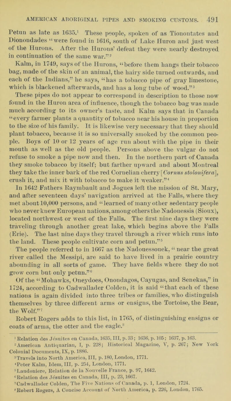 Petun as late as 1635.1 These people, s[token of as Tionontates and Dionondades “were found in 1610, south of Lake Huron and just west ot the Hurous. After the Hurons’defeat they were nearly destroyed in continuation of the same war.”2 Kalin, in 1749, says of the Hurons, “before them hangs their tobacco bag, made of the skin of an animal, the hairy side turned outwards, and each of the Indians,” he says, “has a tobacco pipe of gray limestone, which is blackened afterwards, and has a long tube of wood.”3 These pipes do not appear to correspond in description to those now found in the Huron area of influence, though the tobacco bag was made much according to its owner’s taste, and Kalin says that in Canada “every farmer plants a quantity of tobacco near his house in proportion to the size of his family. It is likewise very necessary that they should plant tobacco, because it is so universally smoked by the common peo- ple. Boys of 10 or 12 years of age run about with the pipe in their mouth as well as the old people. Persons above the vulgar do not refuse to smoke a pipe now and then. In the northern part of Canada they smoke tobacco by itself; but farther upward and about Montreal they take the inner bark of the red Cornelian cherry [Cornus stolonifera], crush it, and mix it with tobacco to make it weaker.”4 In 1G42 Fathers Raymbault and Jogues left the mission of St. Mary, and after seventeen days’ navigation arrived at the Falls, where they met about 10,000 persons, and “learned of many other sedentary people who never knew European nations, amongothers the Kadouessis (Sioux), located northwest or west of the Falls. The first nine days they were traveling through another great lake, which begins above the Falls (Erie). The last nine days they travel through a river which runs into the land. These people cultivate corn and petun.”5 The people referred to in 1067 as the Nadouessouek, “ near the great river called the Messipi, are said to have lived in a prairie country abounding in all sorts of game. They have fields where they do not grow corn but only petun.”6 Of the “Mohawks, Oneydoes, Onondagos, Cayugas, and Senekas,” in 1724, according to Cadwallader Colden, it is said “that each of these nations is again divided into three tribes or families, who distinguish themselves by three different arms or ensigns, the Tortoise, the Bear, the Wolf.”7 Robert Rogers adds to this list, in 1765, of distinguishing ensigns or coats of arms, the otter and the eagle.1 1 Relation des Jesuitcs en Canada, 1635, III, p. 33; 1636, p. 105; 1637. p. 163. 2American Antiquarian, I, p. 228; Historical Magazine, V, p. 267; New York Colonial Documents, IX, p. 1886. 3Travels into North America, III, p. 180, London, 1771. ••Peter Kalm, Idem, III, p. 251, London, 1771. 5 Laudoniere, Relation de la Nouvelle France, p. 97, 1642. 6Relation des Jdsuites en Canada, III, p. 23,1667. 7Cadwallader Colden, The Five Nations of Canada, p. 1, London, 1721. •‘Robert Rogers, A Concise Account of North America, p. 226, Loudon, 1765.