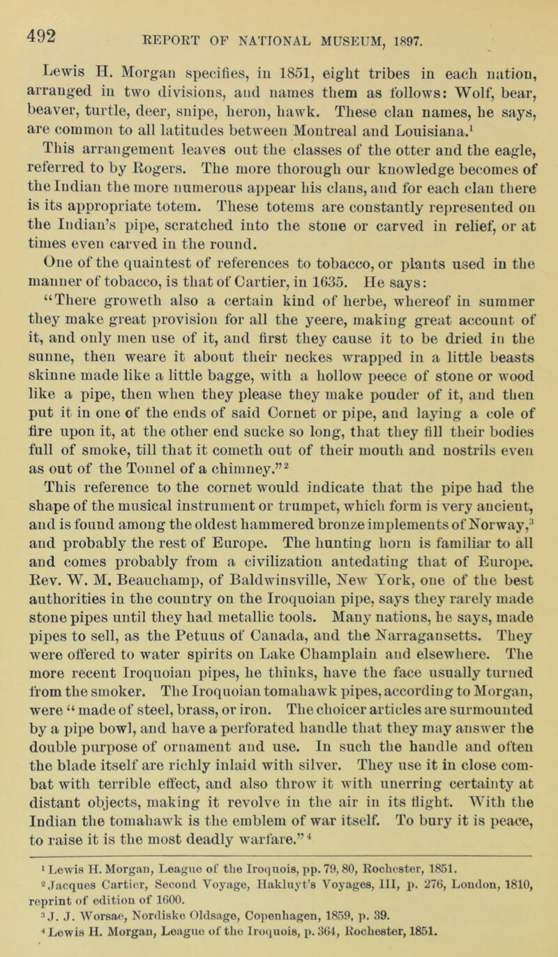 Lewis H. Morgan specifies, in 1851, eight tribes in each nation, arranged in two divisions, and names them as follows: Wolf, bear, beaver, turtle, deer, snipe, heron, hawk. These clan names, he says, are common to all latitudes between Montreal and Louisiana.1 This arrangement leaves out the classes of the otter and the eagle, referred to by Rogers. The more thorough our knowledge becomes of the Indian the more numerous appear his clans, and for each clan there is its appropriate totem. These totems are constantly represented on the Indian’s pipe, scratched into the stone or carved in relief, or at times even carved in the round. One of the quaintest of references to tobacco, or plants used in the manner of tobacco, is that of Cartier, in 1035. He says: “There groweth also a certain kind of lierbe, whereof in summer they make great provision for all the yeere, making great account of it, and only men use of it, and first they cause it to be dried in the sunne, then weare it about their neckes wrapped in a little beasts skin lie made like a little bagge, with a hollow peece of stone or wood like a pipe, then when they please they make pouder of it, and then put it in one of the ends of said Cornet or pipe, and laying a cole of tire upon it, at the other end sucke so long, that they fill their bodies full of smoke, till that it cometh out of their mouth and nostrils even as out of the Tonnel of a chimney.”2 This reference to the cornet would indicate that the pipe had the shape of the musical instrument or trumpet, which form is very ancient, and is fouud amoug the oldest hammered bronze implements of Norway,3 and probably the rest of Europe. The hunting horn is familiar to all and comes probably from a civilization antedating that of Europe. Rev. W. M. Beauchamp, of Baldwinsville, New York, one of the best authorities in the country on the Iroquoiau pipe, says they rarely made stone pipes until they had metallic tools. Many nations, he says, made pipes to sell, as the Petuus of Canada, and the Narragansetts. They were offered to water spirits on Lake Champlain and elsewhere. The more recent Iroquoiau pipes, he thinks, have the face usually turned from the smoker. The Iroquoian tomahawk pipes, according to Morgan, were “ made of steel, brass, or iron. The choicer articles are surmounted by a pipe bowl, and have a perforated handle that they may answer the double purpose of ornament and use. In such the handle and often the blade itself are richly inlaid with silver. They use it in close com- bat with terrible effect, and also throw it with unerring certainty at distant objects, making it revolve in the air in its fiight. With tlie Indian the tomahawk is the emblem of war itself. To bury it is peace, to raise it is the most deadly warfare.”4 1 Lewis H. Morgan, League of the Iroquois, pp. 79,80, Rochester, 1851. 2 Jacques Cartier, Second Voyage, Hakluyt’s Voyages, III, p. 276, London, 1810, reprint of edition of 1600. a J. J. Worsae, Nordiske Oldsago, Copenhagen, 1859, p. 39. * Lewis H. Morgan, League of the Iroquois, p. 36*1, Rochester, 1851.