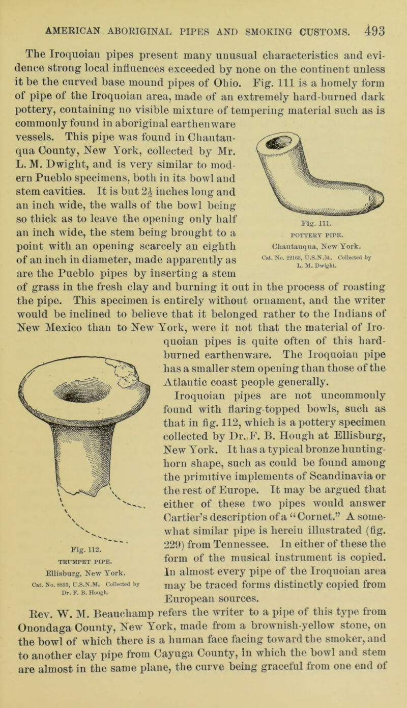 POTTERY PIPE. Chautauqua, New York. Cat. No. 22165, U.S.N.aI. Collected by L. M. Dwight. The Iroquoian pipes present many unusual characteristics and evi- dence strong local influences exceeded by none on the continent unless it be the curved base mound pipes of Ohio. Fig. Ill is a homely form of pipe of the Iroquoian area, made of an extremely hard-burned dark pottery, containing no visible mixture of tempering material such as is commonly found in aboriginal earthenware vessels. This pipe was found in Chautau- qua County, New York, collected by Mr. L. M. Dwight, and is very similar to mod- ern Pueblo specimens, both in its bowl and stem cavities. It is but 2i inches long and an inch wide, the walls of the bowl being so thick as to leave the opening only half an inch wide, the stem being brought to a point with an opening scarcely an eighth of an inch in diameter, made apparently as are the Pueblo pipes by inserting a stem of grass in the fresh clay and burning it out in the process of roasting the pipe. This specimen is entirely without ornament, and the writer would be inclined to believe that it belonged rather to the Indians of New Mexico than to New York, were it not that the material of Iro- quoian pipes is quite often of this hard- burned earthenware. The Iroquoian pipe has a smaller stem opening than those of the Atlantic coast people generally. Iroquoian pipes are not uncommonly found with flaring-topped bowls, such as that in fig. 112, which is a pottery specimen collected by Dr. F. B. Hough at Ellisburg, New York. It has a typical bronze hunting- horn shape, such as could be found among the primitive implements of Scandinavia or the rest of Europe. It may be argued that either of these two pipes would answer Cartier’s description of a “ Cornet.” A some- what similar pipe is herein illustrated (fig. 229) from Tennessee. In either of these the form of the musical instrument is copied. In almost every pipe of the Iroquoian area may be traced forms distinctly copied from European sources. Kev. W. M. Beauchamp refers the writer to a pipe of this type from Onondaga County, New York, made from a brownish-yellow stone, on the bowl of which there is a human face facing toward the smoker, and to another clay pipe from Cayuga County, in which the bowl and stem are almost in the same plane, the curve being graceful from one end of Fig. 112. TRUMPET PIPE. Ellisburg, New York. Cat. No. 8893, U.S.N.M. Collected by Dr. F. B. Hough.