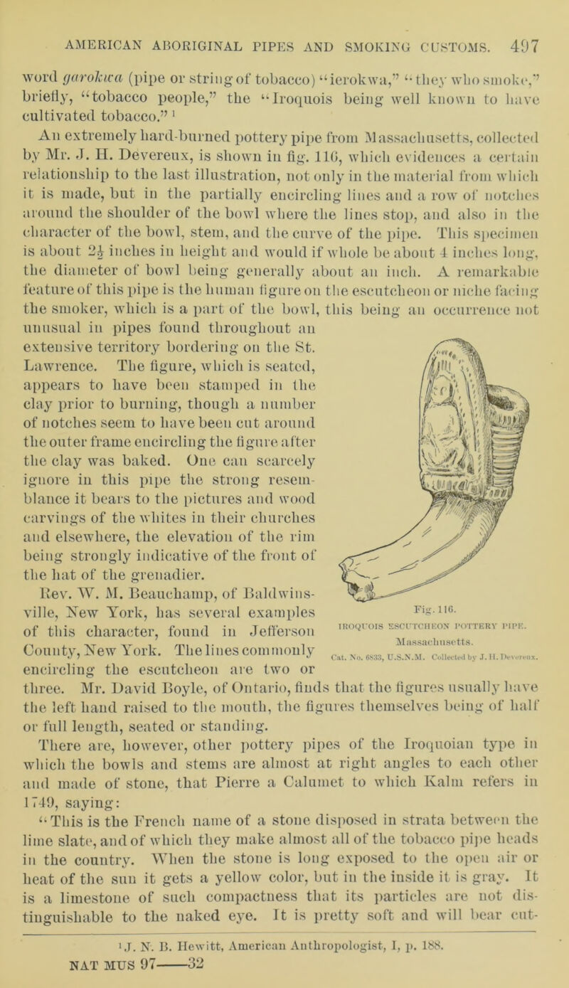 word garolcica (pipe or string of tobacco) “ierokwa,” “they wlio smoke,'’ briefly, “tobacco people,” the “Iroquois being well known to have cultivated tobacco.” 1 An extremely hard-burned pottery pipe from Massachusetts, collected by Mr. J. H. Devereux, is shown in fig. 110, which evidences a certain relationship to the last illustration, not only in the material from which it is made, but in the partially encircling lines and a row of notches around the shoulder of the bowl where the lines stop, and also in the character of the bowl, stem, and the curve of the pipe. This specimen is about inches in height and would if whole be about I inches long, the diameter of bowl being generally about an inch. A remarkable feature of this pipe is the human figure on the escutcheon or niche facing the smoker, which is a part of the bowl, this being an occurrence not unusual in pipes found throughout an extensive territory bordering on the St. Lawrence. The figure, which is seated, appears to have been stamped in the clay prior to burning, though a number of notches seem to have been cut around the outer frame encircling the figure after the clay was baked. One. can scarcely ignore in this pipe the strong resem- blance it bears to the pictures and wood carvings of the whites in their churches and elsewhere, the elevation of the rim being strongly indicative of the front of the hat of the grenadier. Rev. W. M. Beauchamp, of Bahlwins- ville, New York, has several examples of this character, found in Jefferson County, New York. The lines commonly encircling the escutcheon are two or three. Mr. David Boyle, of Ontario, finds that the figures usually have the left hand raised to the mouth, the figures themselves being of half or full length, seated or standing. There are, however, other pottery pipes of the Iroqnoian type in which the bowls and stems are almost at right angles to each other and made of stone, that Pierre a Calumet to which Kalm refers in 1749, saying: “This is the French name of a stone disposed in strata between the lime slate, and of which they make almost all of the tobacco pipe heads in the country. When the stone is long exposed to the open air or heat of the sun it gets a yellow color, but in the inside it is gray. It is a limestone of such compactness that its particles are not dis- tinguishable to the naked eye. It is pretty soft and will bear cut- MPK. Fig.110. IROQUOIS ESCUTCHEON POTTERY Massachusetts. Cat. No. 6S.33, U.S.N.M. Collected by J. H. Pevereox. 1 J. N. B. Hewitt, American Anthropologist, I, p. 188. NAT MUS 97- • >. ) -ol