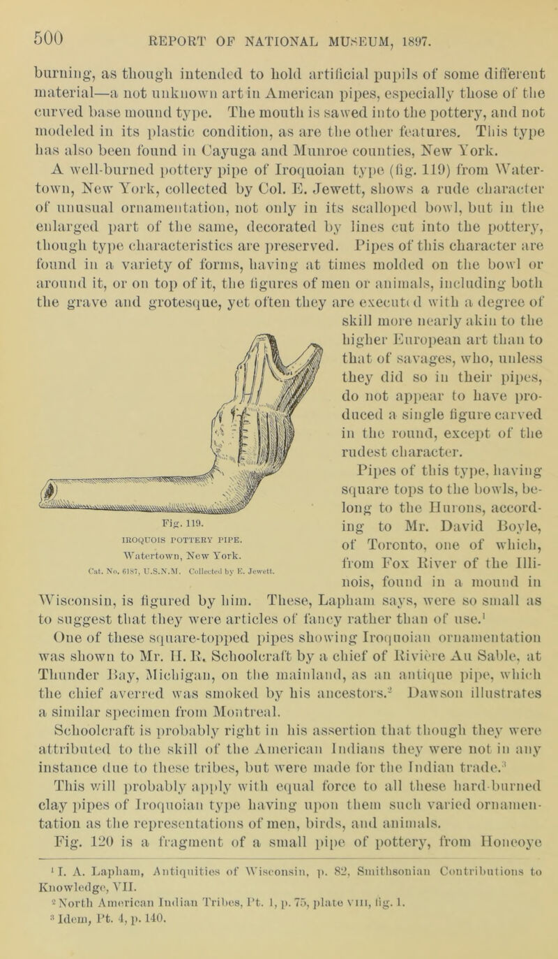 burning, as though intended to hold artificial pupils of some different material—a not unknown art in American pipes, especially those of the curved base mound type. The mouth is sawed into the pottery, and not modeled in its plastic condition, as are the other features. This type has also been found in Cayuga and Munroe counties, New York. A well-burned pottery pipe of Iroquoian type (fig. 119) from Water- town, New York, collected by Col. E. Jewett, shows a rude character of unusual ornamentation, not only in its scalloped bowl, but in the enlarged part of the same, decorated by lines cut into the pottery, though type characteristics are preserved. Pipes of this character are found in a variety of forms, having at times molded on the bowl or around it, or on top of it, the figures of men or animals, including both the grave and grotesque, yet often they are executed with a degree of skill more nearly akin to the higher European art than to that of savages, who, unless they did so in their pipes, do not appear to have pro- duced a single figure carved in the round, except of the rudest character. Pipes of this type, having- square tops to the bowls, be- long to the Unions, accord- ing to Mr. David Boyle, of Toronto, one of which, from Fox River of the Illi- nois, found in a mound in Wisconsin, is figured by him. These, Lapham says, were so small as to suggest that they were articles of fancy rather than of use.1 2 One of these square-topped pipes showing Iroquoian ornamentation was shown to Mr. 11. R. Schoolcraft by a chief of Riviere An Sable, at Thunder Bay, Michigan, on the mainland, as an antique pipe, which the chief averred was smoked by his ancestors.'* Dawson illustrates a similar specimen from Montreal. Schoolcraft is probably right in his assertion that though they were attributed to the skill of the American Indians they were not in any instance due to these tribes, but were made for the Indian trade.3 This will probably apply with equal force to all these hard burned clay pipes of Iroquoian type having upon them such varied ornamen- tation as the representations of men, birds, and animals. Fig. 120 is a fragment of a small pipe of pottery, from Honeoye 11. A. Lapliam, Antiquities of Wisconsin, p. 82, Smithsonian Contributions to Knowledge, VII. 2 North American Indian Tribes, I’t. 1, p. 75, plate vm, tig. 1. »Idem, Pt. 4, p. 140. IROQUOIS TOTTERY PIPE. Watertown, Now York.