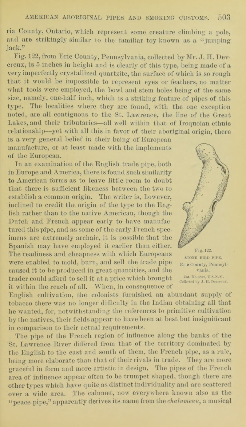 ria County, Ontario, which represent some creature climbing- a pole, and are strikingly similar to the familiar toy known as a “jumping jack.” Fig. 122, from Erie County, Pennsylvania, collected by Mr. J. II. 1 )ev- ereux, is 5 inches in height and is clearly of this type, being made of a very imperfectly crystallized quartzite, the surface of which is so rough that it would be impossible to represent eyes or feathers, no matter what tools were employed, the bowl and stem holes being of the same size, namely, one-half inch, which is a striking feature of pipes of this type. The localities where they are found, with the one exception noted, are all contiguous to the St. Lawrence, the line of the Great Lakes, and their tributaries—all well within that of Iroquoian ethnic relationship—yet with all this in favor of their aboriginal origin, there is a very general belief in their being of European manufacture, or at least made with the implements of the European. In an examination of the English trade pipe, both in Europe and America, there is found such similarity to American forms as to leave little room to doubt that there is sufficient likeness between the two to establish a common origin. The writer is, however, inclined to credit the origin of the type to the Eng- lish rather than to the native American, though the Dutch and French appear early to have manufac- tured this pipe, and as some of the early French spec- imens are extremely archaic, it is possible that the Spanish may have employed it earlier than either. The readiness and cheapness with which Europeans were enabled to mold, burn, and sell the trade pipe caused it to be produced in great quantities, and the trader could afford to sell it at a price which brought it within the reach of all. When, in consequence of English cultivation, the colonists furnished an abundant supply of tobacco there was no longer difficulty in the Indian obtaining all that he wanted, for, notwithstanding the references to primitive cultivation by the natives, their fields appear to have been at best but insignificant in comparison to their actual requirements. The pipe of the French region of influence along the banks of the St. Lawrence Kiver differed from that of the territory dominated by the English to the east and south of them, the French pipe, as a rule, being more elaborate than that of their rivals in trade. They are more graceful in form and more artistic in design. The pipes of the French area of influence appear often to be trumpet shaped, though there are other types which have quite as distinct individuality and are scattered over a wide area. The calumet, now everywhere known also as the “peace pipe,” apparently derives its name from the chalumcau, a musical Erie County, Pennsyl- vania. Cat. No. 6829, U.S.N.M. Collected by J. H. Devereux.