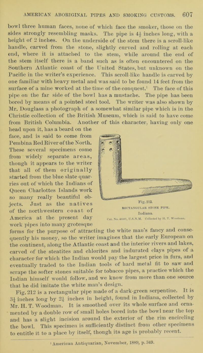 bowl three human faces, none of which face the smoker, those on the sides strongly resembling masks. The pipe is 44 inches long, with a height of 2 inches. On the underside of the stem there is a scroll-like handle, carved from the stone, slightly curved and rolling at each end, where it is attached to the stem, while around the end of the stem itself there is a band such as is often encountered on the Southern Atlantic coast of the United States, but unknown on the Pacific in the writer’s experience. This scroll like handle is carved by one familiar with heavy metal and was said to be found 14 feet from the surface of a mine worked at the time of the conquest.1 The face of this pipe on the far side of the bowl has a mustache. The pipe has been bored by means of a pointed steel tool. The writer was also shown by Mr. Douglass a photograph of a somewhat similar pipe which is in the Christie collection of the British Museum, which is said to have come from British Columbia. Another of this character, having only one head upon it, has a beard on the face, and is said to come from Pembina Bed River of the 'North. These several specimens come from widely separate areas, though it appears to the writer that all of them originally started from the blue slate quar- ries out of which the Indians of Queen Charlottes Islands work so many really beautiful ob- jects. Just as the natives of the northwestern coast of America at the present day work pipes into many grotesque forms for the purpose of attracting the white man’s fancy and conse- quently his money, so the writer imagines that the early European on the continent, along the Atlantic coast and the interior rivers and lakes, carved of the steatites and chlorites and indurated clays pipes ot a character for which the Indian would pay the largest price in furs, and eventually traded to the Indian tools of hard metal fit to sa^ and scrape the softer stones suitable for tobacco pipes, a practice w hich the Indian himself would follow, and we know from more than one source that he did imitate the white man’s design. Fig. 212 is a rectangular pipe made of a dark-green serpentine. It is 3£ inches long by 2* inches in height, found in Indiana, collected by Mr. H. T. Woodman. It is smoothed over its whole surface and orna- mented by a double row of small holes bored into the bowl near the top and has a slight incision around the exterior of the rim encircling the bowl. This specimen is sufficiently distinct from other specimens to entitle it to a place by itself, though its age is probably recent. 1 American Antiquarian, November, 1889, p. 349. Indiana.