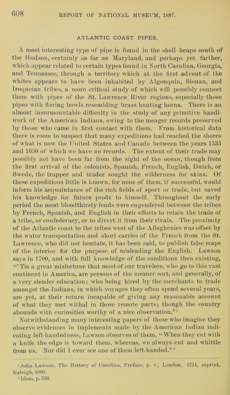 ATLANTIC COAST PIPES. A most interesting type of pipe is found in the shell heaps south of the Hudson, certainly as far as Maryland, and perhaps yet farther, which appear related to certain types found in North Carolina, Georgia, and Tennessee, through a territory which at the first advent of the whites appears to have been inhabited by Algonquin, Siouan, and Iroquoian tribes, a more critical study of which will possibly connect them with pipes of the St. Lawrence River regions, especially those pipes with flaring bowls resembling brass hunting horns. There is an almost insurmountable difficulty in the study of any primitive handi- work of the American Indians, owing to the meager records preserved by those who came in first contact with them. From historical data there is room to suspect that many expeditions had reached the shores of what is now the United States and Canada between the years 1535 and 1630 of which we have no records. The extent of their trade may possibly not have been far from the sight of the ocean, though from the first arrival of the colonists, Spanish, French, English, Dutch, or Swede, the trapper and trader sought the wilderness for skins. Of these expeditions little is known, for none of them, if successful, would inform his acquaintance of the rich fields of sport or trade, but saved his knowledge for future profit to himself. Throughout the early period the most bloodthirsty feuds were engendered between the tribes by French, Spanish, and English iu their efforts to retain the trade of a tribe, or confederacy, or to divert it from their rivals. The proximity of the Atlantic coast to the tribes west of the Alleghenies was offset by the water transportation and short carries of the French from the St. Lawrence, who did not hesitate, it has been said, to publish false maps of the interior for the purpose of misleading the English. Lawson says in 1700, and with full knowledge of the conditions then existing, “’Tis a great misfortune that most of our travelers, who go to this vast continent in America, are persons of the meaner sort, and generally, of a very slender education; who being hired by the merchants to trade amongst the Indians, in which voyages they often spend several years, are yet, at their return incapable of giving any reasonable account of what they met withal in those remote parts; though the country abounds with curiosities worthy of a nice observation.’1 Notwithstanding many interesting papers of those who imagine they observe evidences in implements made by the American Indian indi- cating left-liandedness, Lawson observes of them, “When they cut with a knife the edge is toward them, whereas, we always cut and whittle from us. Nor did I ever see one of them left-handed.” 2 'John Lawson. The History of Carolina, Preface, p. v, London, 1714, reprint, Raleigh, 18(!0. 2 Idem, p. 330.