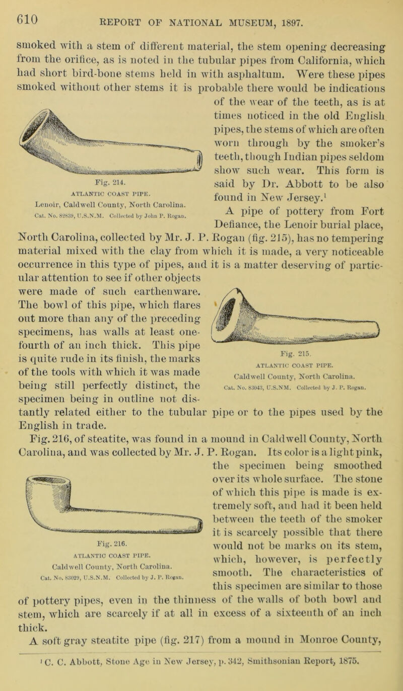 ATLANTIC COAST PIPE. Lenoir, Caldwell County, North Carolina. Cat. No. 8*2839, U.S.N.M. Collected by John P. Kogan. smoked with a stem of different material, the stem opening decreasing irom the orifice, as is noted in the tubular pipes from California, which had short bird-bone stems held in with asphaltum. Were these pipes smoked without other stems it is probable there would be indications of the wear of the teeth, as is at times noticed in the old English pipes, the stems of which are often worn through by the smoker’s teeth, though Indian pipes seldom show such wear. This form is said by I)r. Abbott to be also found in New Jersey.1 A pipe of pottery from Fort Defiance, the Lenoir burial place, North Carolina, collected by Mr. J. P. Kogan (fig. 215), has no tempering material mixed with the clay from which it is made, a very noticeable occurrence in this type of pipes, and it is a matter deserving of partic- ular attention to see if other objects were made of such earthenware. The bowl of this pipe, which Hares out more than any of the preceding specimens, has walls at least one- fourth of an inch thick. This pipe is quite rude in its finish, the marks of the tools with which it was made being still perfectly distinct, the specimen being in outline not dis- tantly related either to the tubular pipe or to the pipes used by the English in trade. Fig. 216, of steatite, was found in a mound in Caldwell County, North Carolina, and was collected by Mr. J. P. Kogan. Its color is a light pink, the specimen being smoothed over its whole surface. The stone of which this pipe is made is ex- tremely soft, and had it been held between the teeth of the smoker it is scarcely possible that there would not be marks on its stem, which, however, is perfectly smooth. The characteristics of this specimen are similar to those of pottery pipes, even in the thinness of the walls of both bowl and stem, which are scarcely if at all in excess of a sixteenth of an inch thick. A soft gray steatite pipe (fig. 217) from a mound in Monroe County, ATLANTIC COAST PIPE. Caldwell County, North Carolina. Cat. No. 83043, U.S.NM. Collected by J. P. Rogan. Fig. 216. ATLANTIC COAST PIPE. Caldwell County, North Carolina. Cat. No. 83029, U.S.N.M. Collected by J. P. Kogan. 1 C. C. Abbott, Stone Age in New Jersey, p. 342, Smithsonian Report, 1875.