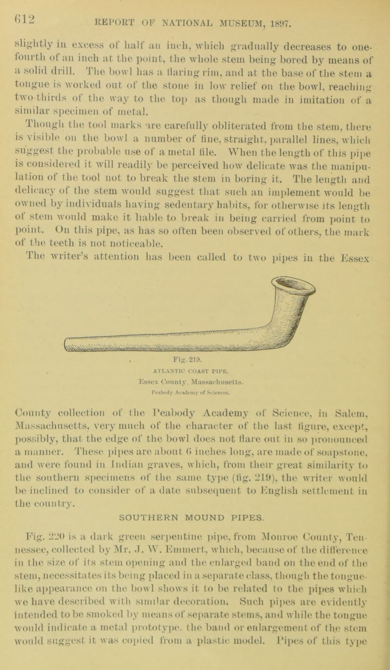 812 slightly in excess of halt’ an inch, which gradually decreases to one- fourth ot an inch at the point, the whole stem being bored by means of a solid drill. The bowl lias a Haring rim, and at the base of the stem a tongue is worked out of the stone in low relief on the bowl, reaching two thirds of the way to the top as though made in imitation of a similar specimen of metal. Though the tool marks ire carefully obliterated from the stem, there is visible on the bowl a number of line, straight, parallel lines, which suggest the probable use of a metal iile. When the length of this pipe is considered it will readily be perceived how delicate was the manipu- lation of the tool not to break the stem in boring it. The length and delicacy ot the stem would suggest that such an implement would be owned by individuals having sedentary habits, for otherwise its length ol stem would make it liable to break in being carried from point to point. On this pipe, as has so often been observed of others, the mark of the teeth is not noticeable. fhe writer’s attention has been called to two pipes in the Essex Fiji. 21D. ATLANTIC COAST PIPE. Essex County. Massachusetts. Peabody Academy of Sciences. County collection of the Peabody Academy of Science, in Salem, Massachusetts, very much of the character of the last ligure, except, possibly, that the edge of the bowl does not Hare out in so pronounced a manner. These pipes are about <* inches long, are made of soapstone, and were found in Indian graves, which, from their great similarity to the southern specimens of the same type (tig. 219), the writer would be inclined to consider of a date subsequent to English settlement in the country. SOUTHERN MOUND PIPES. Fig. 220 is a dark green serpentine pipe, from Monroe County, Ten nessee, collected by Mr. J. W. Emniert, which, because of the difference in the size of its stem opening and the enlarged band on the end of the stem, necessitates its being placed in a separate class, though the tongue- like appearance on the bowl shows it to be related to the pipes which we have described with similar decoration. Such pipes are evidently intended to be smoked by means of separate stems, and while the tongue would indicate a metal prototype, the band or enlargement of the stem would suggest it was copied from a plastic model. Pipes of this type