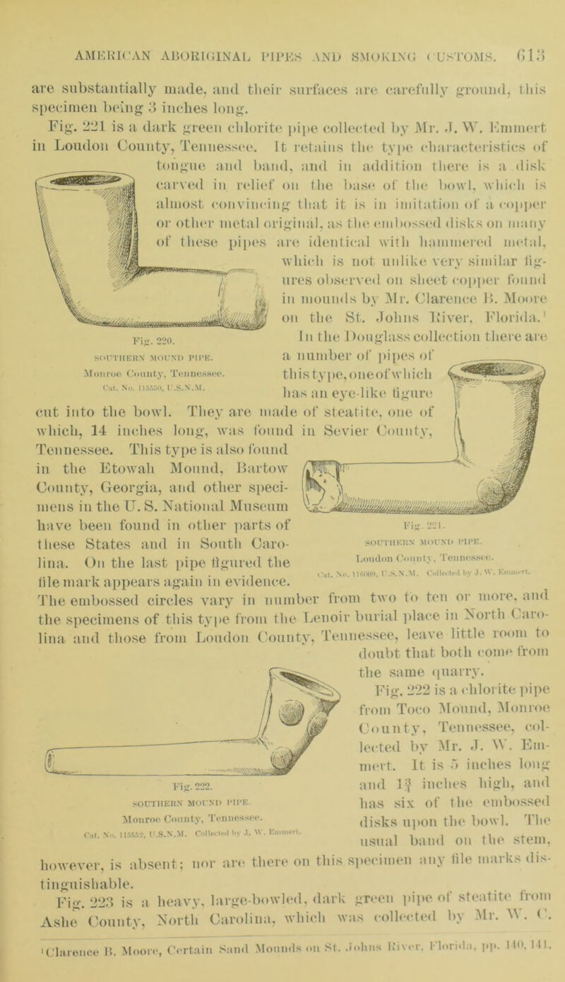 Fig. 220. SOUTHERN MOUND PIPE. Monroe County, Tennessee. Cat. Nil. I1SS50, U.S.N.M. are substantially made, and their surfaces arc. carefully ground, iliis specimen being 3 inches long. Fig. 321 is a dark green chlorite pipe collected by Mr. J. W. 10minert in Loudon County, Tennessee. It retains the type characteristics of tongue and band, and in addition there is a disk carved in relief on the base of the bowl, which is almost convincing that it is in imitation of a copper or other metal original, as the embossed disks on many of these pipes are identical with hammered metal, which is not unlike very similar fig- ures observed on sheet copper found in mounds by Mr. Clarence B. Moore on the St. Johns Liver, Florida.1 In the Douglass collection there are a number of pipes of this type, oneof which has an eye-like figure cut into the bowl. They are made of steatite, one of which, 14 inches long, was found in Sevier County, Tennessee. This type is also found in the Etowah Mound, Bartow County, Georgia, and other speci- mens in the U. S. National Museum have been found in other parts of these States and in South Caro- lina. On the last pipe figured the file mark appears again in evidence. The embossed circles vary in number from two to ten or more, and the specimens of this type from the Lenoir burial place in North < aro- lina and those from Loudon County, Tennessee, leave little room to doubt that both come from the same quarry. Fig. 222 is a chlorite pipe from Toco Mound, Monroe County, Tennessee, col- lected bv Mr. J. W. Em- inert. It is 5 inches long and 1$ inches high, and has six of the embossed disks upon the bowl. The usual band on the stem, however, is absent; nor arc there on this specimen any tile marks dis- tinguishable. Fig. 223 is a heavy, large-bowled, dark green pipe of steatite from Ashe County, North Carolina, which was collected by Mr. W. •Clarence B. Moore, Certain Sami Mounds on St. Johns River. Uoridn, l*l»- 1 *0> 1,1. Fig. 221. SOUTHERN MOUND PIPE. Loudon County, Tennessee. -:it. Nt*. 116009, U.S.N.M. Collect.*! by J. Knum-rt. SOUTHERN MOUND 1‘II’E. Monroe County, Tennessee. 0,1. X«,. 115669, U.S.N.M. Collect•■>1 by .1. W. Kimnerl.