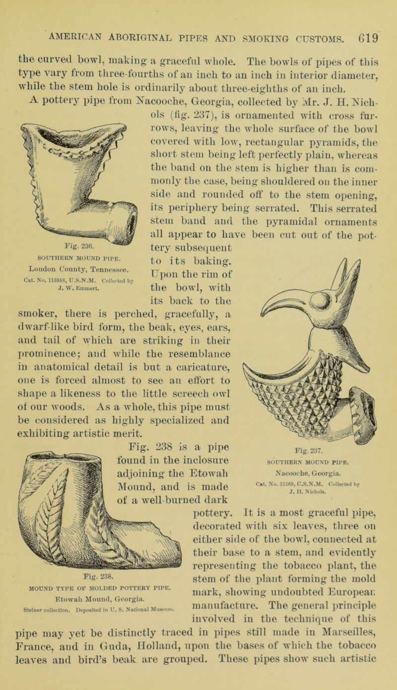 SOUTHERN MOUND PIPE. Loudon County, Tennessee. Cat. No. 115958, U.S.N.M. Collected by J. W. Emmert. the curved bowl, making a graceful whole. The bowls of pipes of this type vary from three-fourths of an inch to an inch in interior diameter, while the stem hole is ordinarily about three-eighths of an inch. A pottery pipe from Nacooche, Georgia, collected by Mr. J. H. Xich- ols (fig. 237), is ornamented with cross fur- rows, leaving the whole surface of the bowl covered with low, rectangular pyramids, the short stem being left perfectly plain, whereas the band on the stem is higher than is com- monly the case, being shouldered on the inner side and rounded oft* to the stem opening, its periphery being serrated. This serrated stem band and the pyramidal ornaments all appear to have been cut out of the pot- tery subset [ueut to its baking. Upon the rim of the bowl, with its back to the smoker, there is perched, gracefully, a dwarf-like bird form, the beak, eyes, ears, and tail of which are striking in their prominence; and while the resemblance in anatomical detail is but a caricature, one is forced almost to see an effort to shape a likeness to the little screech owl of our woods. As a whole, this pipe must be considered as highly specialized and exhibiting artistic merit. Fig. 238 is a pipe found in the inclosure adjoining the Etowah Mound, and is made of a well-burned dark pottery. It is a most graceful pipe, decorated with six leaves, three on either side of the bowl, connected at their base to a stem, and evidently representing the tobacco plant, the stem of the plant forming the mold mark, showing undoubted European manufacture. The general principle involved in the technique of this pipe may yet be distinctly traced in pipes still made in Marseilles, France, and in Guda, Holland, upon the bases of which the tobacco leaves and bird’s beak are grouped. These pipes show such artistic Fig. 237. SOUTHERN MOUND PIPE. Nacooche, Georgia. C»t. No. 31569, U.S.N.M. Collected by J. H. Nichols. Fig. 238. MOUND TYPE OF MOLDED POTTERY PIPE. Etowah Mound, Georgia. Steiner collection. Deposited in U. S. National Museum.