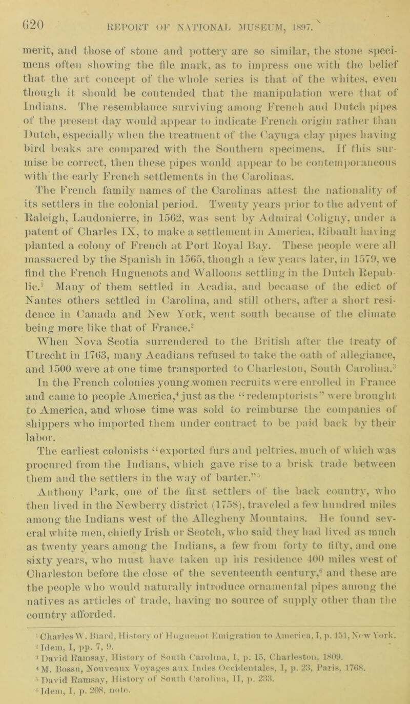 merit, and those of stone and pottery are so similar, t he stone speci- mens often showing the tile mark, as to impress one with the belief that the art concept of the whole series is that of the whites, even though it should be contended that the manipulation were that of Indians. The resemblance surviving among French and Dutch pipes of the present day would appear to indicate French origin rather than Dutch, especially when the treatment of the Cayuga clay pipes having bird beaks are compared with the Southern specimens. If this sur- mise be correct, then these pipes would appear to be contemporaneous with the early French settlements in the Carolinas. The French family names of the Carolinas attest the nationality of its settlers in the colonial period. Twenty years prior to the advent of Raleigh, Laudonierre, in 1562, was sent by Admiral Coligny, under a patent of Charles IX, to make a settlement in America, Ltibault having planted a colony of French at Port Royal Ray. These people were all massacred by the Spanish in 1565, though a few years later, in 1571), we find the French Huguenots and Walloons settling in the Dutch Repub- lic.1 Many of them settled in Acadia, and because of the edict of Nantes others settled in Carolina, and still others, after a short resi- dence in Canada and New York, went south because of the climate being more like that of France.2 When Nova Scotia surrendered to the British after the treaty of Utrecht in 1763, many Acadians refused to take the oath of allegiance, and 1500 were at one time transported to Charleston, South Carolina.1 In the French colonies young women recruits were enrolled in France and came to people America,4 just as the “redemptorists” were brought to America, and whose time was sold to reimburse the companies of shippers who imported them under contract to be paid back by their labor. The earliest colonists “exported furs and peltries, much of which was procured from the Indians, which gave rise to a brisk trade between them and the settlers in the way of barter.”-’ Anthony Park, one of the first settlers of the back country, who then lived in the Newberry district (1758), traveled a few hundred miles among the Indians west of the Allegheny Mountains. He found sev- eral white men, chiefly Irish or Scotch, who said they had lived as much as twenty years among the Indians, a few from forty to fifty, and one sixty years, who must have taken up his residence 400 miles west of Charleston before the close of the seventeenth century,6 and these are the people who would naturally introduce ornamental pipes among the natives as articles of trade, having no source of supply other than the country afforded. 1 Charles W. Iliard, History of Huguenot Emigration to America. 1. p. 151. New York. - Idem, I, pp. 7, !>. :i David Ramsay. History of South Carolina, I, p. 15, Charleston, 1809. 4M. I3o88ii, Nouveaux Voyages aux Imles Occidentalcs, I, p. 25, Paris, 170S. David Ramsay, History of South Carolina, II, p. 233. Idem, I, p. 208. note.