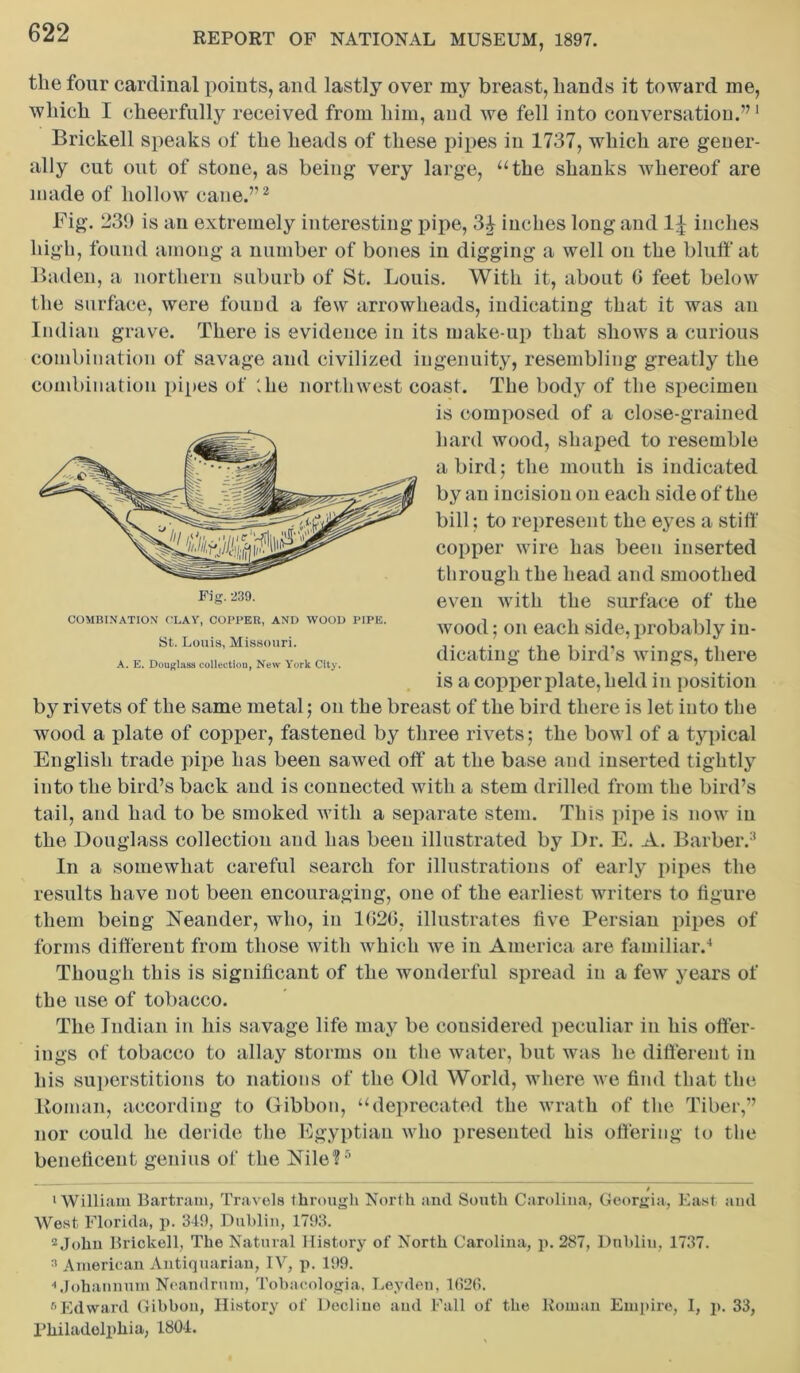 the four cardinal points, and lastly over my breast, hands it toward me, which I cheerfully received from him, and we fell into conversation.”1 Brickell speaks of the heads of these pipes in 1737, which are gener- ally cut out of stone, as being very large, “the shanks whereof are made of hollow cane.”2 Fig. 239 is an extremely interesting pipe, 3^ inches long and 1^ inches high, found among a number of bones in digging a well on the bluff at Baden, a northern suburb of St. Louis. With it, about 0 feet below the surface, were found a few arrowheads, indicating that it was an Indian grave. There is evidence in its make-up that shows a curious combination of savage and civilized ingenuity, resembling greatly the combination pipes of '.lie northwest coast. The body of the specimen by rivets of the same metal; on the breast of the bird there is let into the wood a plate of copper, fastened by three rivets ; the bowl of a typical English trade pipe has been sawed off at the base and inserted tightly into the bird’s back and is connected with a stem drilled from the bird’s tail, and had to be smoked with a separate stem. This pipe is now in the Douglass collection and has been illustrated by Dr. E. A. Barber.3 In a somewhat careful search for illustrations of early pipes the results have not been encouraging, one of the earliest writers to figure them being Neander, who, in lf>26, illustrates five Persian pipes of forms different from those with which we in America are familiar.4 Though this is significant of the wonderful spread in a few years of the use of tobacco. The Indian in his savage life may be considered peculiar in his offer- ings of tobacco to allay storms on the water, but was he different in his superstitions to nations of the Old World, where we find that the Homan, according to Gibbon, “deprecated the wrath of the Tiber,” nor could he deride the Egyptian who presented his offering to the beneficent genius of the Nile?5 0 1 William Bartram, Travels through North and South Carolina, Georgia, East and West Florida, p. 349, Dublin, 1793. 2 John Brickell, The Natural History of North Carolina, p. 287, Dublin, 1737. 3 American Antiquarian, IV, p. 199. ■'Johaunum Neandrnm, Tobacologia, Leyden, 1(126. 6Edward Gibbon, History of Decline and Fall of the Roman Empire, I, p. 33, Philadelphia, 1804. COMBINATION’ CLAY, COPPER, AND WOOD PIPE. St. Louis, Missouri. A. E. Douglass collection, New York City. Fi^. 239. is composed of a close-grained hard wood, shaped to resemble a bird; the mouth is indicated by au incision on each side of the bill; to represent the eyes a stiff copper wire has been inserted through the head and smoothed even with the surface of the wood; on each side, probably in- dicating the bird’s wings, there is a copper plate, held in position
