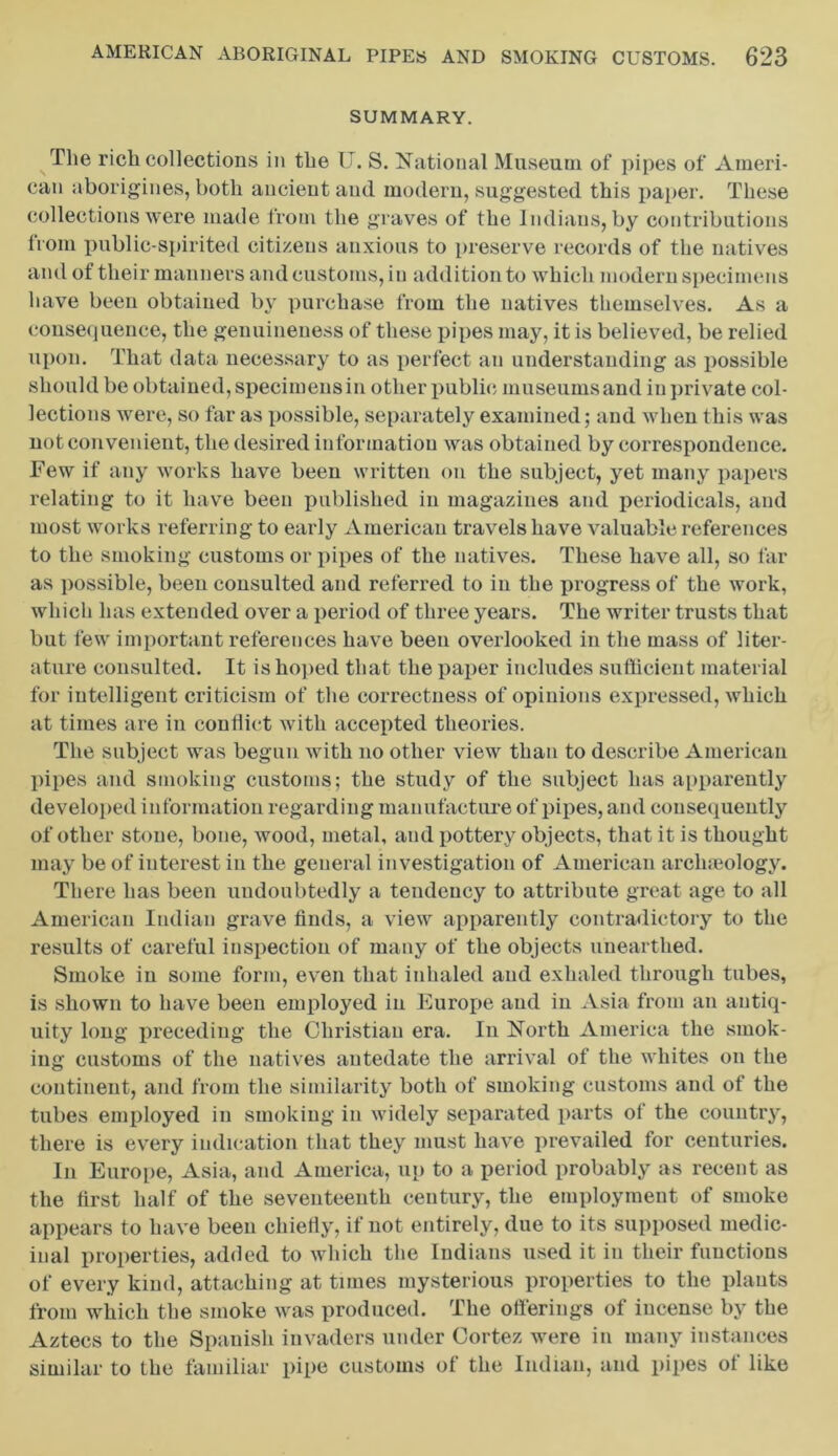 SUMMARY. The rich collections in the U. S. National Museum of pipes of Ameri- can aborigines, both ancient and modern, suggested this paper. These collections were made from the graves of the Indians, by contributions from public-spirited citizens anxious to preserve records of the natives and of their manners and customs, in addition to which modern specimens have been obtained by purchase from the natives themselves. As a consequence, the genuineness of these pipes may, it is believed, be relied upon. That data necessary to as perfect an understanding as possible should be obtained, specimens in other public museums and in private col- lections were, so far as possible, separately examined; and when this was not convenient, the desired information was obtained by correspondence. Few if any works have been written on the subject, yet many papers relating to it have been published in magazines and periodicals, and most works referring to early American travels have valuable references to the smoking customs or pipes of the natives. These have all, so far as possible, been consulted and referred to in the progress of the work, which has extended over a period of three years. The writer trusts that but few important references have been overlooked in the mass of liter- ature consulted. It is hoped that the paper includes sufficient material for intelligent criticism of the correctness of opinions expressed, which at times are in conflict with accepted theories. The subject was begun with no other view than to describe American pipes and smoking customs; the study of the subject has apparently developed information regarding manufacture of pipes, and consequently of other stone, bone, wood, metal, and pottery objects, that it is thought may be of interest in the general investigation of American archaeology. There has been undoubtedly a tendency to attribute great age to all American Indian grave finds, a view apparently contradictory to the results of careful inspection of many of the objects unearthed. Smoke in some form, even that inhaled and exhaled through tubes, is shown to have been employed in Europe and in Asia from an antiq- uity long preceding the Christian era. In North America the smok- ing customs of the natives antedate the arrival of the whites on the continent, and from the similarity both of smoking customs and of the tubes employed in smoking in widely separated parts of the country, there is every indication that they must have prevailed for centuries. In Europe, Asia, and America, up to a period probably as recent as the first half of the seventeenth century, the employment of smoke appears to have been chietiy, if not entirely, due to its supposed medic- inal properties, added to which the Indians used it in their functions of every kind, attaching at times mysterious properties to the plants from which the smoke was produced. The offerings of incense by the Aztecs to the Spanish invaders under Cortez were in many instances similar to the familiar pipe customs of the Indian, and pipes of like