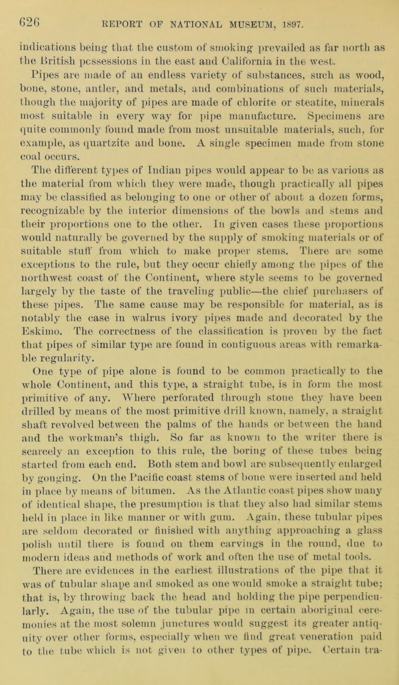 indications being that the custom of smoking prevailed as far north as the British possessions in the east and California in the west. Pipes are made of an endless variety of substances, such as wood, bone, stone, antler, and metals, and combinations of such materials, though the majority of pipes are made of chlorite or steatite, minerals most suitable in every way for pipe manufacture. Specimens are quite commonly found made from most unsuitable materials, such, for example, as quartzite and bone. A single specimen made from stone coal occurs. The different types of Indian pipes would appear to be as various as the material from which they were made, though practically all pipes may be classified as belonging to one or other of about a dozen forms, recognizable by the interior dimensions of the bowls and stems and their proportions one to the other, in given cases these proportions would naturally be governed by the supply of smoking materials or of suitable stuff from which to make proper stems. There are some exceptions to the rule, but they occur chiefly among the pipes of the northwest coast of the Continent, where style seems to be governed largely by the taste of the traveling public—the chief purchasers of these pipes. The same cause may be responsible for material, as is notably the case in walrus ivory pipes made and decorated by the Eskimo. The correctness of the classification is proven by the fact that pipes of similar type are found in contiguous areas with remarka- ble regularity. One type of pipe alone is found to be common practically to the whole Continent, and this type, a straight tube, is in form the most primitive of any. Where perforated through stone they have been drilled by means of the most primitive drill known, namely, a straight shaft revolved between the palms of the hands or between the hand and the workman’s thigh. So far as known to the writer there is scarcely an exception to this rule, the boring of these tubes being started from each end. Both stem and bowl are subsequently enlarged by gouging. On the Pacific coast stems of bone were inserted and held in place by means of bitumen. As the Atlantic coast pipes show many of identical shape, the presumption is that they also had similar stems held in place in like manner or with gum. Again, these tubular pipes are seldom decorated or finished with anything approaching a glass polish until there is found on them carvings in the round, due to modern ideas and methods of work and often the use of metal tools. There are evidences in the earliest illustrations of the pipe that it was of tubular shape and smoked as one would smoke a straight tube; that is, by throwing back the head and holding the pipe perpendicu- larly. Again, the use of the tubular pipe in certain aboriginal cere- monies at the most solemn junctures would suggest its greater antiq- uity over other forms, especially when we find great veneration paid to the tube which is not given to other types of pipe. Certain tra-