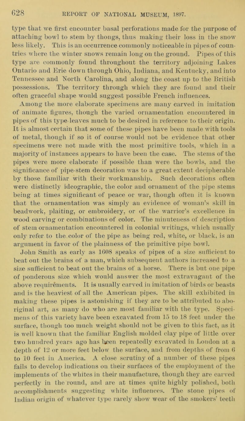 type that we first encounter basal perforations made for the purpose of attaching- bowl to stem by thongs, thus making their loss in the snow less likely. This is an occurrence commonly noticeable in pipes of coun- tries where the winter snows remain long on the ground. Pipes of this type are commonly found throughout the territory adjoining Lakes Ontario and Erie down through Ohio, Indiana, and Kentucky, and into Tennessee and 'North Carolina, and along the coast up to the British possessions. The territory through which they are found and their often graceful shape would suggest possible French influences. Among the more elaborate specimens are many carved in imitation of animate figures, though the varied ornamentation encountered in pipes of this type leaves much to be desired in reference to their origin. It is almost certain that some of these pipes have been made with tools of metal, though if so it of course would not be evidence that other specimens were not made with the most primitive tools, which in a majority of instances appears to have been the case. The stems of the pipes were more elaborate if possible than were the bowls, and the significance of pipe-stem decoration was to a great extent decipherable by those familiar with their workmanship. Such decorations often were distinctly ideographic, the color and ornament of the pipe stems being at times significant of peace or war, though often it is known that the ornamentation was simply an evidence of woman’s skill in beadwork, plaiting, or embroidery, or of the warrior’s excellence in wood carving or combinations of color. The minuteness of description of stem ornamentation encountered in colonial writings, which usually only refer to the color of the pipe as being red, white, or black, is an argument in favor of the plainness of the primitive pipe bowl. John Smith as early as 1608 speaks of pipes of a size sufficient to beat out the brains of a man, which subsequent authors increased to a size sufficient to beat out the brains of a horse. There is but one pipe of ponderous size which would answer the most extravagant of the above requirements. It is usually carved in imitation of birds or beasts and is the heaviest of all the American pipes. The skill exhibited in making these pipes is astonishing if they are to be attributed to abo- riginal art, as many do who are most familiar with the type. Speci- mens of this variety have been excavated from 15 to 18 feet under the surface, though too much weight should not be given to this fact, as it is well known that the familiar English molded clay pipe of little over two hundred years ago has been repeatedly excavated in London at a depth of 12 or more feet below the surface, and from depths of from 6 to 10 feet in America. A close scrutiny of a number of these pipes fails to develop indications on their surfaces of the employment of the implements of the whites in their manufacture, though they are carved perfectly in the round, and are at times quite highly polished, both accomplishments suggesting white influences. The stone pipes of Indian origin of whatever type rarely show wear of the smokers' teeth