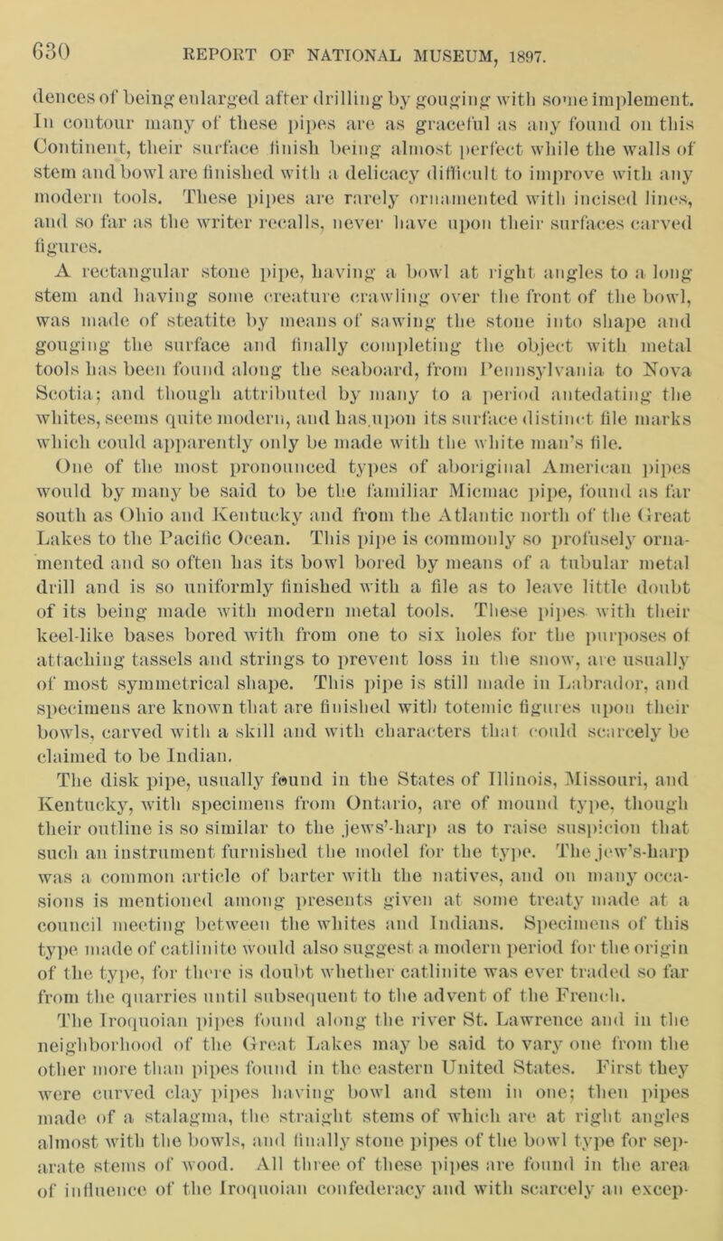 deuces of being’ enlarged after drilling by gouging with some implement. In contour many of these pipes are as graceful as any found on this Continent, their surface finish being almost perfect while the walls of stem and bowl are finished with a delicacy difficult to improve with any modern tools. These pipes are rarely ornamented with incised lines, and so far as the writer recalls, never have upon their surfaces carved figures. A rectangular stone pipe, having a bowl at right angles to a long stem and having some creature crawling over the front of the bowl, was made of steatite by means of sawing the stone into shape and gouging the surface and finally completing the object with metal tools has been found along the seaboard, from Pennsylvania to Nova Scotia; and though attributed by many to a period antedating the whites, seems quite modern, and has.upon its surface distinct file marks which could apparently only be made with the white man’s file. One of the most pronounced types of aboriginal American pipes would by many be said to be the familiar Micmac pipe, found as far south as Ohio and Kentucky and from the Atlantic north of the Great Lakes to the Pacific Ocean. This pipe is commonly so profusely orna- mented and so often has its bowl bored by means of a tubular metal drill and is so uniformly finished with a file as to leave little doubt of its being made with modern metal tools. These pipes with their keel-like bases bored with from one to six holes for the purposes of attaching tassels and strings to prevent loss in the snow, are usually of most symmetrical shape. This pipe is still made in Labrador, and specimens are known that are finished with totemic figures upon their bowls, carved with a skill and with characters that could scarcely be claimed to be Indian. The disk pipe, usually found in the States of Illinois, Missouri, and Kentucky, with specimens from Ontario, are of mound type, though their outline is so similar to the jews’-harp as to raise suspicion that such an instrument furnished the model for the type. The Jew's-harp was a common article of barter with the natives, and on many occa- sions is mentioned among presents given at some treaty made at a council meeting between the whites and Indians. Specimens of this type made of catlinito would also suggest a modern period for the origin of the type, for there is doubt whether catlinite was ever traded so far from the quarries until subsequent to the advent of the French. The Iroquoian pipes found along the river St. Lawrence and in the neighborhood of the Great Lakes may be said to vary one from the other more than pipes found in the eastern United States. First they were curved clay pipes having bowl and stem in one; then pipes made of a stalagma, the straight stems of which are at right angles almost with the bowls, and finally stone pipes of the bowl type for sep- arate stems of wood. All three of these pipes are found in the area of influence of the Iroquoian confederacy and with scarcely an excep-