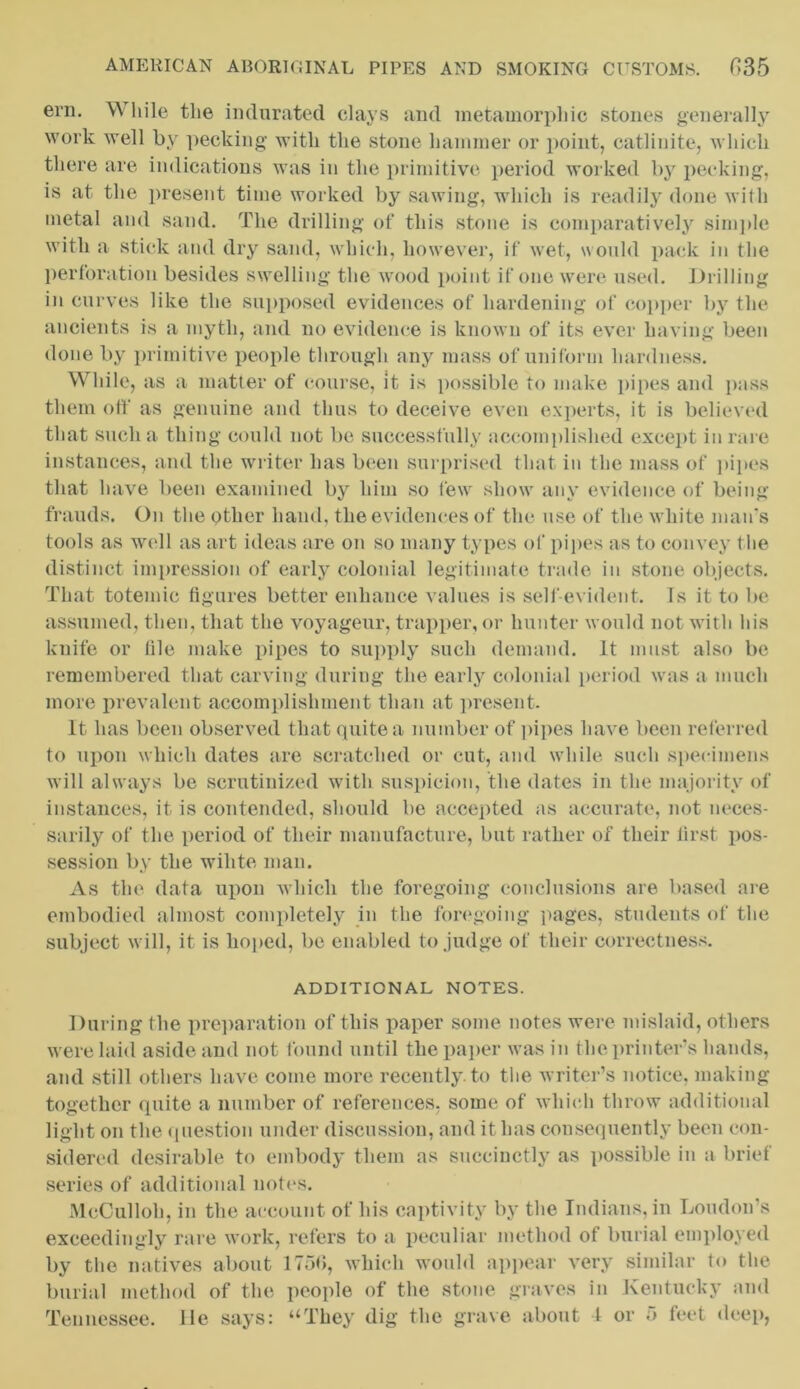 ern. \\ hile the indurated clays and metamorphic stones generally work well by pecking with the stone hammer or point, catlinite, which there are indications was in the primitive period worked by pecking, is at the present time worked by sawing, which is readily done with metal and sand. The drilling of this stone is comparatively simple with a stick and dry sand, which, however, if wet, would pack in the perforation besides swelling the wood point if one were used. Drilling in curves like the supposed evidences of hardening of copper by the ancients is a myth, and no evidence is known of its ever having been done by primitive people through any mass of uniform hardness. While, as a matter of course, it is possible to make pipes and pass them off as genuine and thus to deceive even experts, it is believed that such a thing could not be successfully accomplished except in rare instances, and the writer has been surprised that in the mass of pipes that have been examined by him so few show any evidence of being frauds. On the other hand, the evidences of the use of the white man's tools as well as art ideas are on so many types of pipes as to convey t he distinct impression of early colonial legitimate trade in stone objects. That totemic figures better enhance values is self-evident. Is it to be assumed, then, that the voyageur, trapper, or hunter would not with his knife or file make pipes to supply such demand. It must also be remembered that carving during the early colonial period was a much more prevalent accomplishment than at present. It has been observed that quite a number of pipes have been referred to upon which dates are scratched or cut, and while such specimens will always be scrutinized with suspicion, the dates in the majority of instances, it is contended, should be accepted as accurate, not neces- sarily of the period of their manufacture, but rather of their first pos- session by the wihte man. As the data upon which the foregoing conclusions are based are embodied almost completely in the foregoing pages, students of the subject will, it is hoped, be enabled to judge of their correctness. ADDITIONAL NOTES. During the preparation of this paper some notes were mislaid, others were laid aside and not found until the paper was in the printer's hands, and still others have come more recently, to the writer’s notice, making together quite a number of references, some of which throw additional light on the question under discussion, and it has consequently been con- sidered desirable to embody them as succinctly as possible in a brief series of additional notes. McCulloh, in the account of his captivity by the Indians, in Loudon’s exceedingly rare work, refers to a peculiar method of burial employed by the natives about 1750, which would appear very similar to the burial method of the people of the stone graves in Kentucky and Tennessee. He says: “They dig the grave about 1 or 5 feet deep,