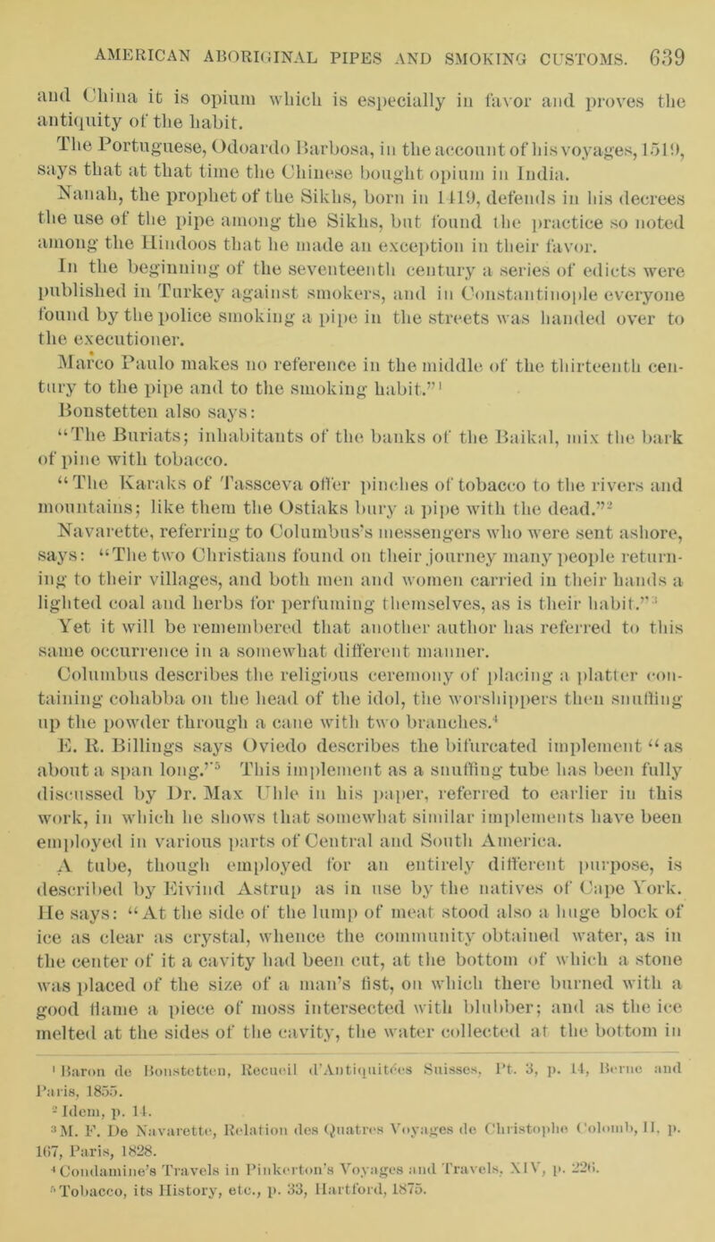 and China it is opium which is especially in favor and proves the antiquity of the habit. Hie Portuguese, Odoardo Barbosa, in the account of his voyages, 151!), says that at that time the Chinese bought opium in India. Nan ah, the prophet of the Sikhs, born in 1419, defends in his decrees the use ot the pipe among the Sikhs, but found the practice so noted among the Hindoos that he made an exception in their favor. In the beginning of the seventeenth century a series of edicts were published in Turkey against smokers, and in Constantinople everyone found by the police smoking a pipe in the streets was handed over to the executioner. Marco Paulo makes no reference in the middle of the thirteenth cen- tury to the pipe and to the smoking habit.”1 Bonstetten also says: “The Buriats; inhabitants of the banks of the Baikal, mix the bark of pine with tobacco. “The Karaks of Tassceva offer pinches of tobacco to the rivers and mountains; like them the Ostiaks bury a pipe with the dead.”2 * Navarette, referring to Columbus’s messengers who were sent ashore, says: “The two Christians found on their journey many people return- ing to their villages, and both men and women carried in their hands a lighted coal and herbs for perfuming themselves, as is their habit.” ' Yet it will be remembered that another author has referred to this same occurrence in a somewhat different manner. Columbus describes the religious ceremony of placing a platter con- taining coliabba on the head of the idol, the worshippers then snuffing up the powder through a cane with two branches.4 E. R. Billings says Oviedo describes the bifurcated implement “as about a span long.”5 This implement as a snuffing tube has been fully discussed by Dr. Max Ulile in his paper, referred to earlier in this work, in which he shows that somewhat similar implements have been employed in various parts of Central and South America. A tube, though employed for an entirely different purpose, is described by Eivind Astrup as in use by the natives of Cape York. He says: “At the side of the lump of meat stood also a huge block of ice as clear as crystal, whence the community obtained water, as in the center of it a cavity had been cut, at the bottom of which a stone was placed of the size of a man’s fist, on which there burned with a good flame a piece of moss intersected with blubber; and as the ice melted at the sides of the cavity, the water collected at the bottom in 1 Baron (lo Bonstetten, Recuoil d’Antiquities Suisses, Pt. 3, p. 14, Borne and Paris, 1855. 2 Idem, p. 14. 3M. F. De Navarette, Relation des Qnatres Voyages de Cliristoplio Colomb, II. p. 1(>7, Paris, 1828. ' Condatnine’s Travels in Pinkerton’s Voyages and Travels, XIV, p. 22<i. r>Tobacco, its History, etc., p. 33, Hartford, 1875.