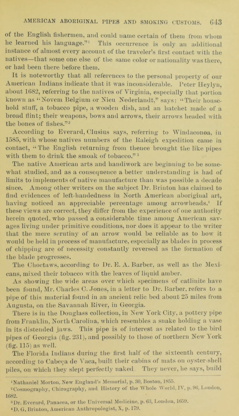 of the English fishermen, and could name certain of them from whom he learned his language.”1 This occurrence is only an additional instance of almost every account of the traveler’s first contact with the natives—that some one else of the same color or nationality was there, or had been there before them. It is noteworthy that all references to the personal property ol' our American Indians indicate that it was inconsiderable. Peter Ueylyn, about 1(582, referring to the natives of Virginia, especially that portion known as “Novein Belgium or Nieu Nederlandt,” says: “Their house- hold stuff, a tobacco pipe, a wooden dish, and an hatchet made of a broad flint; their weapons, bows and arrows, their arrows headed with the bones of fishes.”2 According to Everard, Clusius says, referring to Wiiulacouoa, in 1585, with whose natives numbers of the Raleigh expedition came in contact, “The English returning from thence brought the like pipes with them to drink the smoak of tobacco.”3 The native American arts and handiwork are beginning to be some- what studied, and as a consequence a better understanding is had of limits to implements of native manufacture than was possible a decade since. Among other writers on the subject Dr. Brinton has claimed to find evidences of left-handedness in North American aboriginal art, having noticed an appreciable percentage among arrowheads.4 If these views are correct, they differ from the experience of one authority herein quoted, who passed a considerable time among American sav- ages living under primitive conditions, nor does it appear to the writer that the mere scrutiny of an arrow would be reliable as to how it would be held in process of manufacture, especially as blades in process of chipping are of necessity constantly reversed as the formation of the blade progresses. The Choctaws, according to Dr. E. A. Barber, as well as the Mexi- cans, mixed their tobacco with the leaves of liquid amber. As showing the wide areas over which specimens of catlinite have been found, Mr. Charles C. Jones, in a letter to Dr. Barber, refers to a pipe of this material found in an ancient relic bed about 25 miles from Augusta, on the Savannah River, in Georgia. There is in the Douglass collection, in New York City, a pottery pipe from Franklin, North Carolina, which resembles a snake holding a vase in its distended jaws. This pipe is of interest as related to the bird pipes of Georgia (lig. 231), and possibly to those of northern New York (tig. 115) as well. The Florida Indians during the first half of the sixteenth century, according to Cabeca de Yaca, built their cabins of mats on oyster-shell piles, on which they slept perfectly naked They never, he says, build ‘Nathaniel Morton, New England’s Memorial, p. 30, Boston. 1855. 2Cosmography, Chirography, and History ol' the Whole World. IV. p. Ok London, 1682. a Dr. Everard, Panacea, or the Universal Medicine, p. 63, London, 1659. •*D. G. Brinton, American Anthropologist, X, p. 179.