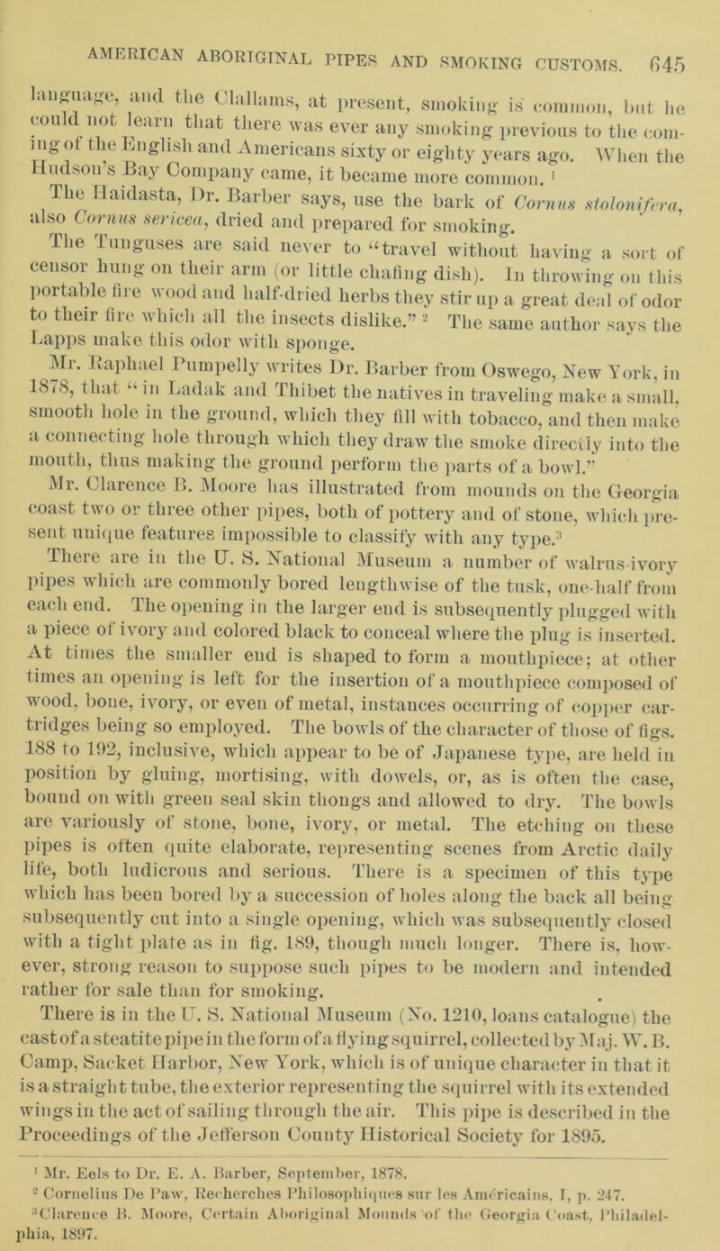 anguage, and the Olallams, at present, smoking is common, but lie eon d not learn that there was ever any smoking previous to the com- ing ot the English and Americans sixty or eighty years ago. When the Hudson s Bay Company came, it became more common. ' The Haidasta, Dr. Barber says, use the bark of Cornus slolonifera. also Cornus sencea, dried and prepared for smoking. ihe luuguses are said never to “travel without having a sort of censor hung on their arm (or little chafing dish). In throwing on this portable fire wood and half-dried herbs they stir up a great deal of odor to their fire which all the insects dislike.” * 2 The same author says the Lapps make this odor with sponge. Mr. Raphael Pumpelly writes Dr. Barber from Oswego, New York, in 18(8, that m Ladak and Thibet the natives in traveling make a small, smooth hole in the ground, which they fill with tobacco, and then make a connecting hole through which they draw the smoke directly into the mouth, thus making the ground perform the parts of a bowl.” Mr. Clarence B. Moore has illustrated from mounds on the Georgia coast two or three other pipes, both of pottery and of stone, which pre- sent unique features impossible to classify with any type.3 Tlieie are in the (T. S. National Museum a number of walrus-ivory pipes which are commonly bored lengthwise of the tusk, one-lialf from each end. ihe opening in the larger end is subsequently plugged with a piece of ivory and colored black to conceal where the plug is inserted. At times the smaller end is shaped to form a mouthpiece; at other times an opening is left for the insertion of a mouthpiece composed of wood, bone, ivory, or even of metal, instances occurring of copper car- tridges being so employed. The bowls of the character of those of figs. 188 to 192, inclusive, which appear to be of Japanese type, are held in position by gluing, mortising, with dowels, or, as is often the case, bound on with green seal skin thongs and allowed to dry. The bowls are variously of stone, bone, ivory, or metal. The etching on these pipes is often quite elaborate, representing scenes from Arctic daily life, both ludicrous and serious. There is a specimen of this type which has been bored by a succession of holes along the back all being subsequently cut into a single opening, which was subsequently closed with a tight plate as in fig. 189, though ninch longer. There is, how- ever, strong reason to suppose such pipes to be modern and intended rather for sale than for smoking. There is in the U. S. National Museum (No. 1210, loans catalogue) the cast of a steatite pipein the form of a flying squirrel, collected by Maj. W. B. Camp, Sacket Harbor, New York, which is of unique character in that it is a straight tube, the exterior representing the squirrel with its extended wings in the act of sailing through the air. This pipe is described in the Proceedings of the Jefferson County Historical Society for 1895. ! Mr. Eels to Dr. E. A. Barber, September, 1878. 2 Cornelius De Paw, Reehorches Philosophiques snr les Americains, T, p. 247. Clarence B. Moore, Certain Aboriginal Mounds of the GeorgiaCoast, Philadel- phia, 1897.