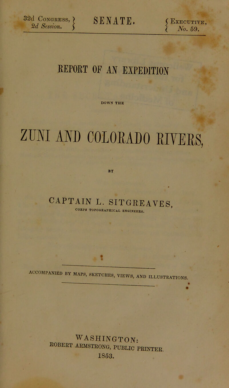 32d Congress, ) SENATE. C Executive, 2d Session. 5 5 jVb. 59. REPORT OF AN EXPEDITION DOWN THE ZUNI AND COLORADO RIVERS, BY CAPTAIN L. SITGREAVES, CORPS TOPOGRAPHICAL ENGINEERS. * accompanied by maps, sketches, views, and illustrations. WASHINGTON: EOBERT ARMSTRONG, PUBLIC PRINTER. 1853.