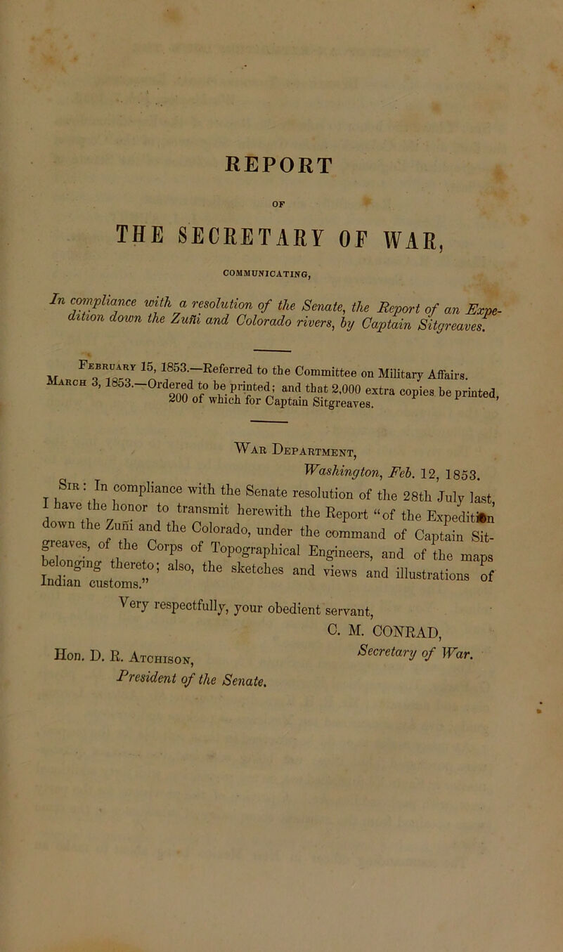 REPORT OF THE SECRETARY OF WAR, COMMUNICATING, In c™?Pliance with a resolution of the Senate, the Report of an Expe- dition dozen the Zufh and Colorado rivers, by Captain Sitgreaves ,r Fr™ 15, 1853-—:Referred to the Committee on Military Affairs. hch 3,1853. Ordered to be printed; and that 2,000 extra copies be printed, 200 of which for Captain Sitgreaves. War Department, Washington, Feb. 12, 1853. Sir : In compliance with the Senate resolution of the 28th July last I have the honor to transmit herewith the Report “of the Expeditin’ down the Zum and the Colorado, under the command of Captain Sit- feW „ ,C<T °f T<T°«SI>Mca' Engineer, and of fte maps ’the sketches and ™ws “•»*»• of Very respectfully, your obedient servant, C. M. CONRAD, Hon. D. R. Atchison, Secretary of War.