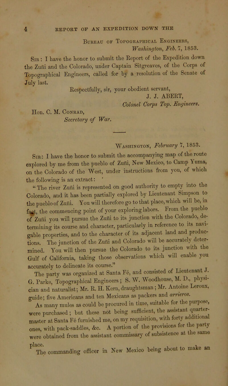 Bureau of Topographical Engineers, Washington, Feb. 7, 1853. Sir : I have the honor to submit the Report of the Expedition down the Zuni and the Colorado, under Captain Sitgreaves, of the Corps of Topographical Engineers, called for by a resolution of the Senate of July last. Respectfully, sir, your obedient servant, J. J. ABERT, Colonel Corps Top. Engineers. Hon. C. M. Conrad, Secretary of War. Washington, February 7, 1853. Sir: I have the honor to submit the accompanying map of the route explored by me from the pueblo of Zuni, New Mexico, to Camp Luma, on the Colorado of the West, under instructions from you, of which the following is an extract: “ The river Zuni is represented on good authority to empty into the Colorado, and it has been partially explored by Lieutenant Simpson to the pueblo of Zuni. You will therefore go to that place, which will be, in fa£t, the commencing point of your exploring labors. From the pueblo of Zuni you will pursue the Zuni to its junction with the Colorado, de- termining its course and character, particularly in reference to its na\ i- gable properties, and to the character of its adjacent land and produc- tions. The junction of the Zuni and Colorado will be accurately deter- mined. You will then pursue the Colorado to its junction with the Gulf of California, taking those observations which will enable you accurately to delineate its course.” The party was organized at Santa Fe, and consisted of Lieutenant J. G. Parke, Topographical Engineers ; S. W. Woodhouse, M. D., pin si- cian and naturalist; Mr. R. H. Kern, draughtsman; Mr. Antoine Leroux, guide; five Americans and ten Mexicans as packers and arrieros. As many mules as could be procured in time, suitable for the purpose, were purchased; but these not being sufficient, the assistant quarter- master at Santa Fe furnished me, on my requisition, with fort)’ a ltiona ones, with pack-saddles, Ac. A portion of the provisions for the party were obtained from the assistant commissary of subsistence at t le same ^ The commanding officer in New Mexico being about to make an