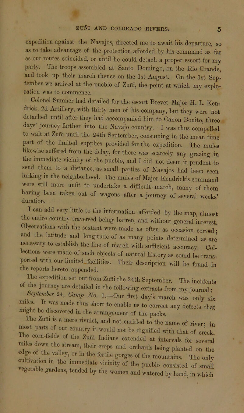 expedition against the Navajos, directed me to await his departure, so as to take advantage of the protection afforded by his command as far as our routes coincided, or until he could detach a proper escort for my party. The troops assembled at Santo Domingo, on the Rio Grande, and took up their march thence on the 1st August. On the 1st Sep- tember we arrived at the pueblo of Zuni, the point at which my explo- ration was to commence. Colonel Sumner had detailed for the escort Brevet Major H. L. Ken- drick, 2d Artillery, with thirty men of his company, but they were not detached until after they had accompanied him to Canon Bonito, three days’ journey farther into the Navajo country. I was thus compelled to v ait at Zuni until the 24th September, consuming in the mean time part of the limited supplies provided for the expedition. The mules likewise suffered from the delay, for there was scarcely any grazing in the immediate vicinity of the pueblo, and I did not deem it prudent to send them to a distance, as small parties of Navajos had been seen lurking m the neighborhood. The mules of Major Kendrick’s command were still more unfit to undertake a difficult march, many of them having been taken out of wagons after a journey of several weeks’ duration. I can add very little to the information afforded by the map, almost the entire country traversed being barren, and without general interest. Observations with the sextant were made as often as occasion served • and the latitude and longitude of as many points determined as are necessary to establish the line of march with sufficient accuracy. Col- ectmns were made of such objects of natural history as could be trans- ported with our limited.facilities. Their description will be found in the reports hereto appended. The expedition set out from Zuni the 24th September. The incidents ot the journey are detailed in the following extracts from my journal • September 24, Camp No. l.-Our first day’s march was only six miles. It was made thus short to enable us to correct any defects that migdit be discovered in the arrangement of the packs. The Zuni ls a mere rivulet, and not entitled to'the name of river- in most parts of our country it would not be dignified with that, of creek The corn-fields of the Zuni Indians extended at intervals for several ed^ofT V ’ thf' Cr°PS ^ °rchards beinS Planted on the o the valley, or in the fertile gorges of the mountains. The only vletM I0 m l ITf f ViChlity °f tbe PUGbl° consisted of vegetable gardens, tended by the women and watered by hand, in which