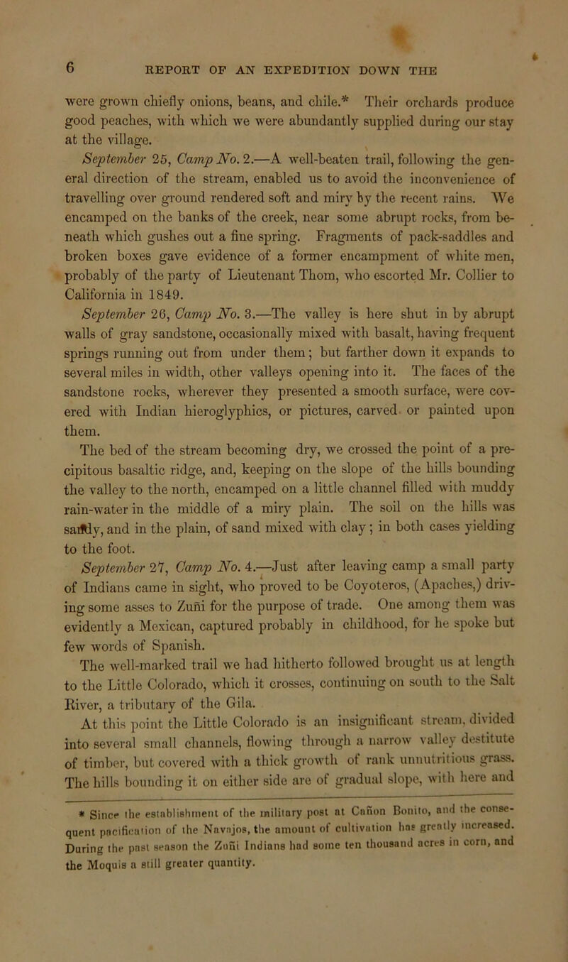 were grown chiefly onions, beans, and chile.* Their orchards produce good peaches, with which we were abundantly supplied during our stay at the village. September 25, Camp No. 2.—A well-beaten trail, following the gen- eral direction of the stream, enabled us to avoid the inconvenience of travelling over ground rendered soft and miry by the recent rains. We encamped on the banks of the creek, near some abrupt rocks, from be- neath which gushes out a fine spring. Fragments of pack-saddles and broken boxes gave evidence of a former encampment of white men, probably of the party of Lieutenant Thom, who escorted Mr. Collier to California in 1849. September 26, Camp No. 3.—The valley is here shut in by abrupt walls of gray sandstone, occasionally mixed with basalt, having frequent- springs running out from under them; but farther down it expands to several miles in width, other valleys opening into it. The faces of the sandstone rocks, wherever they presented a smooth surface, were cov- ered with Indian hieroglyphics, or pictures, carved or painted upon them. The bed of the stream becoming dry, we crossed the point of a pre- cipitous basaltic ridge, and, keeping on the slope of the hills bounding the valley to the north, encamped on a little channel filled with muddy rain-water in the middle of a miry plain. The soil on the hills was sadtiy, aud in the plain, of sand mixed with clay; in both cases yielding to the foot. September 21, Camp No. 4.—Just after leaving camp a small party of Indians came in sight, who proved to be Coyoteros, (Apaches,) driv- ing some asses to Zuni for the purpose of trade. One among them was evidently a Mexican, captured probably in childhood, for he spoke but few words of Spanish. The well-marked trail we had hitherto followed brought us at length to the Little Colorado, which it crosses, continuing on south to the Salt River, a tributary of the Gila. At this point the Little Colorado is an insignificant stream, divided into several small channels, flowing through a narrow valley destitute of timber, but covered with a thick growth ot rank unnutritious grass. The hills bounding it on either side are of gradual slope, with here and * Since the establishment of the military post at Canon Bonito, and the conse- quent pacification of the Navnjos.the amount of cultivation has greatly increased. During the past season the Zuni Indians had some ten thousand acres in corn, and the Moquis a still greater quantity.