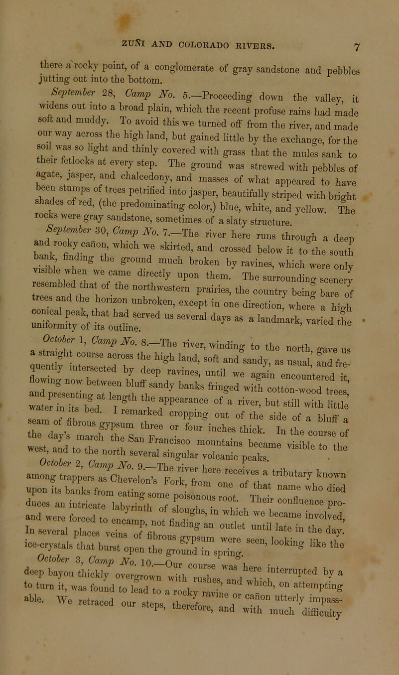 there a rocky point, of a conglomerate of gray sandstone and pebbles jutting out into the bottom. September 28, Camp No. 5.—Proceeding down the valley it widens out into a broad plain, which the recent profuse rains had made sott and muddy. To avoid this we turned off from the river, and made our way across the high land, but gained little by the exchange, for the soil was so light and thinly covered with grass that the mules sank to leir teflocks at every step. The ground was strewed with pebbles of agate, jasper, and chalcedony, and masses of what appeared to have fmP?/.feeS PfWed into jasper, beautifully striped with bright . o ,I: ’ e predommating color,) blue, white, and yellow. The rocks were gray sandstone, sometimes of a slaty structure JeptTber S°’ °7P 7-The through a deep Wb'eh W8 5kirled’ and crossed below to the south tank fludu'g the ground much broken by ravines, which were only viMble when we came directly upon them. The surrounding scenety resembled that of the northwestern prairies, the country beinu bare It trees and the horizon unbroken, except in one direction^where a high SEXirisr* •• —1 <- - • —t rsr a seam of fit ^ °r0M,mS out of tba «de of a bluff a rA ZcfTs T °r f0” inCtoftick' ^ the course of west and to Z Z Z”01800 mountains became visible to the k0re a tributary known upon it, hi from ,1^^ *» ** duces an intricate labyrinth of slouZZ v , C°nBuen<!e P«>- and were forced to encamp «, a  ‘ We beeama evolved, In several place, veins of til S “ 0Utlet la,e in tbe day. ice-crystals that burst open th^Zd Zeplg ** to turn it, was found to had to a rocky nvin ^ Wl”Ch’ ^ attemPting *■ - “ ~