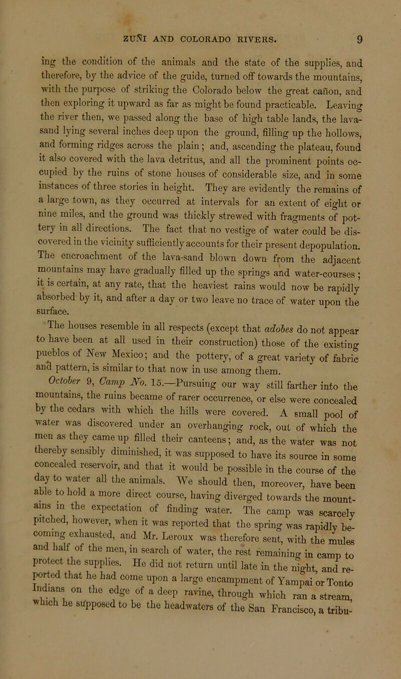 ing the condition of the animals and the state of the supplies, and therefore, by the advice of the guide, turned off towards the mountains, with the purpose of striking the Colorado below the great canon, and then exploring it upward as far as might be found practicable. Leaving the river then, we passed along the base of high table lands, the lava- sand lying several inches deep upon the ground, filling up the hollows, and forming ridges across the plain; and, ascending the plateau, found it also covered with the lava detritus, and all the prominent points oc- cupied by the ruins of stone houses of considerable size, and in some instances of three stories in height. They are evidently the remains of a large town, as they occurred at intervals for an extent of eight or nine miles, and the ground was thickly strewed with fragments of pot- tery in all directions. The fact that no vestige of water could be dis- covered in the vicinity sufficiently accounts for their present depopulation. The encroachment of the lava-sand blown down from the adjacent mountains may have gradually filled up the springs and water-courses ; it is certain, at any rate, that the heaviest rains would now be rapidly absorbed by it, and after a day or two leave no trace of water upon the surface. The houses resemble in all respects (except that adobes do not appear to have been at all used in their construction) those of the existing pueblos of New. Mexico; and the pottery, of a great variety of fabric ancl pattern, is similar to that now in use among them. October 9, Camp No. 15.—Pursuing our way still farther into the mountains, the ruins became of rarer occurrence, or else were concealed by the cedars with which the hills were covered. A small pool of water was discovered under an overhanging rock, out of which the men as they came up filled their canteens; and, as the water was not thereby sensibly diminished, it was supposed to have its source in some concealed reservoir, and that it would be possible in the course of the day to water all the animals. We should then, moreover, have been able to hold a more direct course, having diverged towards the mount- ains in the expectation of finding water. The camp was scarcely pitched, however, when it was reported that the spring was rapidly be- coming exhausted, and Mr. Leroux was therefore sent, with the mules and half of the men, in search of water, the rest remaining in camp to protect the supplies. He did not return until late in the night and re- ported that he had come upon a large encampment of Yampai or Tonto Indians on the edge of a deep ravine, through which ran a stream, w nch he supposed to be the headwaters of the San Francisco, a tribu-