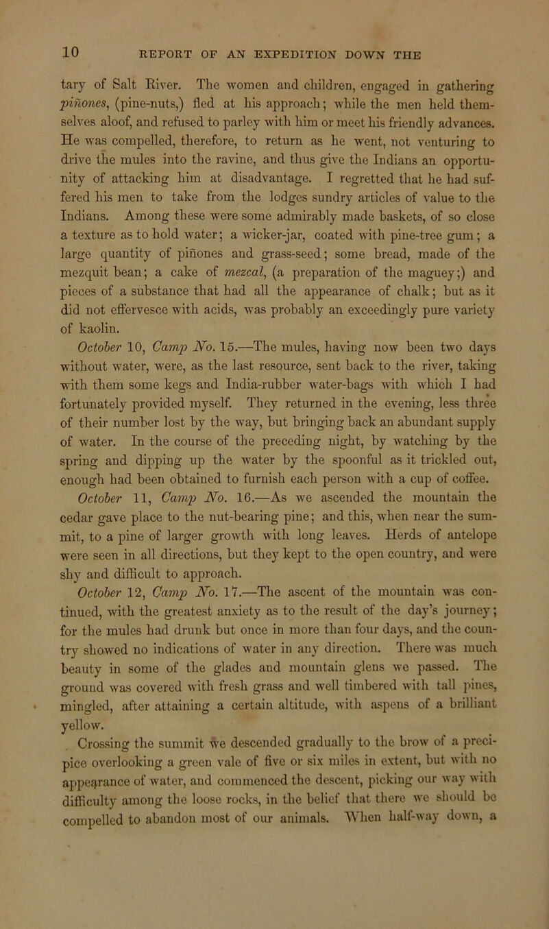 tary of Salt River. The women and children, engaged in gathering pinones, (pine-nuts,) fled at his approach; while the men held them- selves aloof, and refused to parley with him or meet his friendly advances. He was compelled, therefore, to return as he went, not venturing to drive the mules into the ravine, and thus give the Indians an opportu- nity of attacking him at disadvantage. I regretted that he had suf- fered his men to take from the lodges sundry articles of value to the Indians. Among these were some admirably made baskets, of so close a texture as to hold water; a wicker-jar, coated with pine-tree gum; a large quantity of pinones and grass-seed; some bread, made of the mezquit bean; a cake of mezcal, (a preparation of the maguey;) and pieces of a substance that had all the appearance of chalk; but as it did not effervesce with acids, was probably an exceedingly pure variety of kaolin. October 10, Camp No. 15.—The mules, having now been two days without water, were, as the last resource, sent back to the river, taking with them some kegs and India-rubber water-bags with which I had fortunately provided myself. They returned in the evening, less three of their number lost by the way, but bringing back an abundant supply of water. In the course of the preceding night, by watching by the spring and dipping up the water by the spoonful as it trickled out, enough had been obtained to furnish each person with a cup of coffee. October 11, Camp No. 16.—As we ascended the mountain the cedar gave place to the nut-bearing pine; and this, when near the sum- mit, to a pine of larger growth with long leaves. Herds of antelope were seen in all directions, but they kept to the open country, aud were shy and difficult to approach. October 12, Camp No. 17.—The ascent of the mountain was con- tinued, with the greatest anxiety as to the result of the day’s journey; for the mules had drunk but once in more than four days, and the coun- try showed no indications of water in any direction. There was much beauty in some of the glades and mountain glens wo passed. The ground was covered with fresh grass and well timbered with tall pines, mingled, after attaining a certain altitude, with aspens of a brilliant yellow. Crossing the summit we descended gradually to the brow of a preci- pice overlooking a green vale of five or six miles in extent, but with no appearance of water, and commenced the descent, picking our way with difficulty among the loose rocks, in the belief that there we should be compelled to abandon most of our animals. When half-way down, a